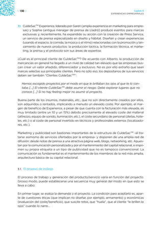 | 130 |                                                                                 Capítulo 2
                                                                      EXPERIENCIAS EMPRESARIALES




3) CuldeSacTM Experience, liderado por Garen (amplia experiencia en marketing para empre-
   sas) y Sophie (antigua mánager de prensa de Lladró) produce eventos para marcas
   exclusivas y, recientemente, ha expandido su acción con la creación de Press Service,
   un servicio de prensa especializado en diseño y hábitat. Diseñan y crean experiencias
   (usando el espacio, la comida, la música o el ritmo) relacionadas con la promoción y lan-
   zamiento de nuevos productos: la producción táctica, la formación técnica, el marke-
   ting, la prensa y el protocolo son sus áreas de expertise.

¿Cuál es el principal cliente de CuldeSacTM? De acuerdo con Alberto, la producción de
mercancías en general ha llegado a un nivel de calidad tan elevado que las empresas bus-
can crear un valor añadido, diferenciador y exclusivo. No es por ello extraño que sean
marcas selectas sus principales clientes. Pero no sólo eso, los depositarios de sus servicios
deben ser también “Clientes CuldeSacTM”:

   Hemos escogido proyectos por el modo en que le brillaban los ojos al que te lo con-
   taba […] El cliente CuldeSacTM debe asumir el riesgo. Debe explorar lugares que no
   conoce […] Si no hay feeling mejor no asumir el proyecto.

Buena parte de los insumos, materiales, etc., que no son directamente creados por ellos,
son adquiridos o rentados, implicando a menudo un elevado coste. Por ejemplo, el mar-
gen de beneficio de Experience, a pesar de que cuenta con la facturación más elevada, es
muy limitado (entre un 10 y un 15%) debido precisamente al elevado coste del material
(attrezzo, equipo de sonido, iluminación, etc.), el coste secundario de personal (dietas, hote-
les, etc.) o al coste de personal invertido en técnicos y profesionales externos (localizado-
res, etc.).

Marketing y publicidad son bastiones importantes de la estructura de CuldeSacTM -al tra-
tarse asimismo de servicios ofertados por la empresa- y disponen de una amplia red de
difusión: desde notas de prensa a una atractiva página web, blogs, networking, etc. Apues-
tan por la comunicación personalizada y por el mantenimiento del capital relacional, e impri-
men su propia etiqueta a un tipo de publicidad que no es tampoco convencional. La
comunicación es fundamental es el mantenimiento de los miembros de la red más amplia,
arquitectura básica de su capital relacional.


3.1.   El proceso de trabajo

El proceso de trabajo y generación del producto/servicio varía en función del proyecto.
Grosso modo, puede establecerse una secuencia muy general del modo en que esto se
lleva a cabo:

En primer lugar, se evalúa la demanda o el proyecto. La condición para aceptarlo es, apar-
te de cuestiones éticas (que implican no diseñar, por ejemplo, armamento) y económicas
(evaluación del coste/beneficio), que suscite retos, que “huela”, que al cliente “le brillen lo
ojos” cuando lo narre...
 