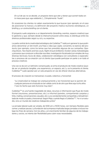 Sectores de la nueva economía 20+20                                                   | 131 |
EMPRESAS DE HUMANIDADES




   En cul de sac no se decide, un proyecto tiene que oler y tienen que sonreír todos en
   la mesa para que vaya adelante […] Simplemente “huele”.

En ocasiones los clientes no saben exactamente lo que buscan (por ejemplo, en el caso
de posicionar la marca) y la definición del proyecto implica reuniones estratégicas, un
briefing y un contra-briefing con el cliente.

El proyecto suele asignarse a un departamento (branding, eventos, espacio creativo) que
lo gestiona y que, siempre desde la intercomunicación entre áreas, lo distribuye entre los
diversos profesionales según su rol y su expertise.

La parte central de la creatividad estratégica de CuldeSacTM radica en generar lo que podrí-
amos denominar un leit-motif, una frase o idea que capte, concentre, la esencia del pro-
ducto (por ejemplo, como los lemas que han presidido algunas de sus campañas: Ope-
ning Doors, Two hearts and two souls, Night of pure brilliants). Existen varias metodologías
y procesos que conducen a dilucidar esa idea: investigación focalizada (con empleo de muy
diversas técnicas), lluvia de ideas, colaboración estratégica con consultores o especialis-
tas o procesos de co-creación con el cliente (que puede participar en parte o en todo el
proceso creativo).

Una vez se da con un leitmotiv consensuado, se arma el producto de modo creativo (pue-
de ser un producto tangible, una experiencia, un espacio, etc.) y se le presenta al cliente.
CuldeSacTM suele apostar por un solo proyecto en vez de ofrecer diversas alternativas.

El proceso de creación es transversal, cruzado, colectivo y horizontal:

   “La creatividad se trabaja tan anárquicamente y tan horizontal que la opinión de
   cualquier persona en el estudio es tan válida como la de otro que lleve aquí ocho años.
   Y eso ha hecho que esto funcione muy bien”.

CuldeSacTM es una fuente inagotable de ideas, recursos e información que fluye de modo
formal (reuniones, presentaciones, etc.) e informal (paneles, compartiendo carpetas y
links, mailing, conversaciones casuales, etc.) y es constantemente compartida y retroalimen-
tada de modo cruzado y transversal. Según Majo, cuando llegó a CuldeSacTM, “no vi un estu-
dio, sino un mundo de creativos trabajando juntos”

La jornada laboral suele ser amplia, de 9:00 am a 19:00 horas, con tiempos flexibles para
comer y realizar pausas. La fundación de la empresa implicaba largas jornadas e incluso tra-
bajo los fines de semana. Con los años, y el crecimiento familiar de algunos de los trabaja-
dores y socios, se intenta dar flexibilidad para cubrir esas necesidades.
 