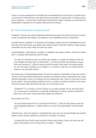 Sectores de la nueva economía 20+20                                                   | 133 |
EMPRESAS DE HUMANIDADES




nerse un nuevo paradigma en el ámbito de la propiedad de la innovación y el diseño: bue-
na parte de la información es de libre acceso (accesible sin passwords ni protecciones),
pues, aseguran, “cuanto más se difunda la información mejor” (porque se incrementa la
publicidad, la reputación y el capital relacional de la marca).



5. Cultura corporativa y organizacional

CuldeSacTM posee una cultura corporativa distintiva basada en el colectivismo y en una par-
ticular concepción del trabajo. Los aspectos más reseñables serían los siguientes:

Inconformismo. CuldeSacTM, la empresa y el concepto, surge como una manifestación incon-
formista ante estructuras que dejan poco espacio para la libertad creativa. Surge porque
entienden que hay otro modo de hacer las cosas.

Horizontalidad y “polinización cruzada”: en palabras de Joaquín Solano, cliente de Culde-
SacTM y creador del aceite de oliva El Poaig:

   “Lo que me maravilla es que no parece que vengas a un lugar de trabajo, entras en
   una vorágine de ideas que se desarrollan […] es esa sensación de anarquía, aunque
   sólo una sensación […] ellos se nutren de todo cuando crean algo. Ese espacio abier-
   to, con mil cosas cruzadas, es lo mágico […] La idea no sale de un compartimento
   estanco, sino de todas partes”.

De modo que la interdisciplinariedad, la fusión de saberes y disciplinas, el flujo de conoci-
miento y la reciprocidad contribuyen a generar un producto único: el generado por varias
mentes pensantes, como si se tratase de una trasposición del “todo es más que la suma
de las partes” de la psicología gestáltica (al fin y al cabo un enfoque holístico de la expe-
riencia humana). Pepe describe esta idea con ocurrente humor:

   “CuldeSacTM es un todo, es como Chacal, es un ente, puedes ver las acciones pero
   no a la persona. Si queremos un estudio polifacético no tiene sentido presentarlo
   bajo una o dos caras. Incluso las fotos hablan de colectivo”.

De acuerdo con Xavi,

   “no hay autoría personal, es un producto de todos […] Aquí no hay espacio para las
   personalidades egoístas […] Desconfiamos un poco de la genialidad, el individualis-
   mo”

Colectivismo, visión de equipo y sociabilización: para que esa horizontalidad sea posible
deben primar valores colectivos y potenciar el trabajo en equipo.

   “La gente te llena mucho: aquí remamos todos, pero todos, y quien no rema cae del
   barco solo porque se le ve el plumero a la legua…” (Pepe)
 