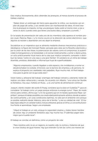 | 134 |                                                                                  Capítulo 2
                                                                       EXPERIENCIAS EMPRESARIALES




Esto implica, forzosamente, diluir, distender, las jerarquías, al menos durante el proceso de
trabajo creativo:

   “Debes tener un estómago de hierro para aguantar la crítica. Las reuniones son en
   plan de juego de cartas, y vas viendo cómo van machacando las ideas. Al nivel crea-
   tivo la jerarquía no importa, no hay una jerarquía, todos están al mismo nivel…y eso a
   veces es duro: cuando crees que tienes una buena idea y empiezan a zurrarle…”

En la tarjeta de presentación de cada uno de los miembros sólo aparece el nombre pro-
pio (Juan, Paloma, Pepe…) y lo mismo ocurre en la dirección de correo electrónico –que
algunos se resisten a abandonar una vez dejan la empresa.

Sociabilizar es un imperativo que se alimenta mediante diversos mecanismos prácticos e
ideológicos: la figura del Concept Master, pensada para velar por la filosofía colectivista y
por la unión de las tres líneas; la potenciación de valores como el compromiso, la autenti-
cidad, la transparencia y la honestidad; o el cocinar rotativamente y comer a diario juntos,
un acto prácticamente ritual marca de la casa que implica compartir, compartir o distri-
buir las tareas “como en una casa o una gran familia”. El corolario es un clima de trabajo
divertido, amistoso, distendido e informal que huye de superficialidades:

   “Algunos empresarios, cuando llegaban a este espacio y les invitábamos a comer se
   desabrochaban la corbata. Entonces cae la barrera de empresa y de persona, te
   explica el proyecto con realidades más palpables, fluye mucho más. Al final trabaja-
   mos para la gente con la que estás bien”.

Visión lúdica y artesanal del trabajo: enemigos del trabajo rutinario y alienante, tratan de
realizar una labor refrescante y variada. De acuerdo con Alberto, “una rutina tan flexible
es fantástica…hoy aquí, mañana en Rusia… y es una fuente de alimentación continua”.

Joaquín, cliente creador del aceite El Poaig, considera que la clave en CuldeSacTM yace en
considerar “el trabajo como un juego porque entonces la energía suma”. Pepe, de modo
irónico pero certero, afirma que “a mí me gustaría que en mi tarjeta apareciese Pepe: car-
pintero”, porque el trabajo posibilita una creatividad prácticamente artística, donde se apren-
de continuamente, y en unas condiciones óptimas, no sólo por el ambiente sino porque
es posible realizarlo desde Valencia, cerca de la familia: “y eso es calidad de vida”. El tra-
bajo logra adquirir un carácter lúdico, incluso artesanal, gracias al clima y a una actitud posi-
tiva frente al aprendizaje. Según una empleada:

   “(Aquí) el trabajo es un reto, empuja la capacidad creativa, y todos tienen hambre
   de crecer. Hay un ambiente fantástico aquí, hay mucha risa. (Y además) pagan bien,
   mejor que el sueldo local”.

El trabajo se concibe, en definitiva, como un proyecto de vida:

   “Para nosotros esto no es un negocio, es nuestra vida, la vivimos y tratamos de que
   la vivan (todos) de igual manera. Hay que entender Cul de Sac como una manera de
 
