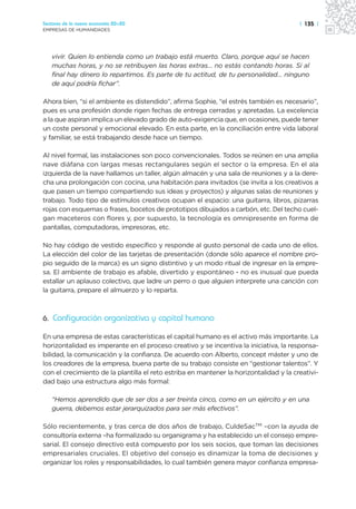 Sectores de la nueva economía 20+20                                                     | 135 |
EMPRESAS DE HUMANIDADES




   vivir. Quien lo entienda como un trabajo está muerto. Claro, porque aquí se hacen
   muchas horas, y no se retribuyen las horas extras… no estás contando horas. Si al
   final hay dinero lo repartimos. Es parte de tu actitud, de tu personalidad… ninguno
   de aquí podría fichar”.

Ahora bien, “si el ambiente es distendido”, afirma Sophie, “el estrés también es necesario”,
pues es una profesión donde rigen fechas de entrega cerradas y apretadas. La excelencia
a la que aspiran implica un elevado grado de auto-exigencia que, en ocasiones, puede tener
un coste personal y emocional elevado. En esta parte, en la conciliación entre vida laboral
y familiar, se está trabajando desde hace un tiempo.

Al nivel formal, las instalaciones son poco convencionales. Todos se reúnen en una amplia
nave diáfana con largas mesas rectangulares según el sector o la empresa. En el ala
izquierda de la nave hallamos un taller, algún almacén y una sala de reuniones y a la dere-
cha una prolongación con cocina, una habitación para invitados (se invita a los creativos a
que pasen un tiempo compartiendo sus ideas y proyectos) y algunas salas de reuniones y
trabajo. Todo tipo de estímulos creativos ocupan el espacio: una guitarra, libros, pizarras
rojas con esquemas o frases, bocetos de prototipos dibujados a carbón, etc. Del techo cuel-
gan maceteros con flores y, por supuesto, la tecnología es omnipresente en forma de
pantallas, computadoras, impresoras, etc.

No hay código de vestido específico y responde al gusto personal de cada uno de ellos.
La elección del color de las tarjetas de presentación (donde sólo aparece el nombre pro-
pio seguido de la marca) es un signo distintivo y un modo ritual de ingresar en la empre-
sa. El ambiente de trabajo es afable, divertido y espontáneo - no es inusual que pueda
estallar un aplauso colectivo, que ladre un perro o que alguien interprete una canción con
la guitarra, prepare el almuerzo y lo reparta.



6. Configuración organizativa y capital humano

En una empresa de estas características el capital humano es el activo más importante. La
horizontalidad es imperante en el proceso creativo y se incentiva la iniciativa, la responsa-
bilidad, la comunicación y la confianza. De acuerdo con Alberto, concept máster y uno de
los creadores de la empresa, buena parte de su trabajo consiste en “gestionar talentos”. Y
con el crecimiento de la plantilla el reto estriba en mantener la horizontalidad y la creativi-
dad bajo una estructura algo más formal:

   “Hemos aprendido que de ser dos a ser treinta cinco, como en un ejército y en una
   guerra, debemos estar jerarquizados para ser más efectivos”.

Sólo recientemente, y tras cerca de dos años de trabajo, CuldeSacTM –con la ayuda de
consultoría externa –ha formalizado su organigrama y ha establecido un el consejo empre-
sarial. El consejo directivo está compuesto por los seis socios, que toman las decisiones
empresariales cruciales. El objetivo del consejo es dinamizar la toma de decisiones y
organizar los roles y responsabilidades, lo cual también genera mayor confianza empresa-
 