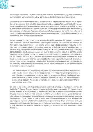 | 136 |                                                                                Capítulo 2
                                                                     EXPERIENCIAS EMPRESARIALES




rial a todos los niveles. Los seis socios suelen reunirse regularmente. Algunos viven cerca,
su interacción personal es elevada y, por lo tanto, también lo es la carga emotiva.

La razón de crear el comité es que la expansión de la empresa ha redundado en un espec-
tacular crecimiento de la plantilla, pasando de 2 a 32 en pocos años. La contratación se pro-
duce cuando surge una necesidad en una etapa determinada y, aparte de evaluar el curri-
culum formal, suelen invitar a comer al posible candidato para ver cómo se desenvuelve y
cómo encaja en el grupo. Respecto a los nuevos fichajes, aparte del perfil, “nos interesa la
parte humana, que sea buena gente, que no sean tiburones”, cuyo objetivo principal no
sea el lucro, sino realizar cosas especiales.

La recomendación y el boca a boca, además del perfil, suelen ser las vías de contratación
más comunes. Trabajar en CuldeSacTM es un gran aliciente para muchos estudiantes en
formación. Algunos empleados (en diseño gráfico sobre todo) acceden mediante conve-
nios marco con universidades para realizar su proyecto de fin de carrera (mediante una bol-
sa de trabajo que puede implicar entre 300 y 600€ con jornada limitada) y son luego
contratados en prácticas para pasar a ser más tarde integrantes fijos de la plantilla. Existe,
por lo tanto, un nivel de cotización según ocho categorías (con un salario que oscila des-
de los 1000€ a los 2400€) y una serie de incentivos económicos que obtienen por obje-
tivos, comisiones o repartición de beneficios (en forma de aguinaldo navideño). En momen-
tos de crisis, en vez de realizar recortes han apostado por las personas, incrementando
los salarios y regularizando los niveles en vez de repartir beneficios. Y, en general, impera
la transparencia comunicativa:

   “La verdad es que no ponen ninguna pega. No ha habido problemas de contrata-
   ción, etc. Se reúnen en enero con cada uno de nosotros para ver las perspectivas y
   nos ofrecieron el salario que podían, y todos lo aceptamos. Alguno ha decidido irse
   para crecer más o hacer su propia empresa. Pero eso se habla, no hay ningún pro-
   blema. Despidos sólo ha habido uno desde hace dos años, por algo laboral” (Admi-
   nistrativa de la empresa).

En este contexto laboral, el aprendizaje es un valor subrayado por muchos integrantes de
CuldeSacTM. Según Sophie, “es como hacer un Máster, pero a inversión 0”. Y dado que el
capital humano es el fundamento, la empresa apuesta por el aprendizaje y la formación con-
tinuada mediante diversas vías: primero, mediante un constante acceso y uso de tecnolo-
gías e Internet. Segundo, mediante la organización de un seminario realizado los viernes y
denominado Cul de Lab en el cual se invita a un profesional externo o a un miembro del
equipo para exponer una temática determinada (experiencia de un proveedor o de una
cazatalentos, fotografías de viajes, etc.). En tercer lugar, la empresa cubre los costes de
cursos de formación diversos (Photoshop, inglés) y la asistencia a cursos, seminarios o con-
ferencias.
 