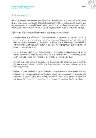 Sectores de la nueva economía 20+20                                                    | 137 |
EMPRESAS DE HUMANIDADES




7. Claves de éxito

Hacer un balance fidedigno de CuldeSacTM es complejo. Uno se queda con la sensación
de que es un lugar en el cual le gustaría trabajar, al menos por esa ilusión contagiosa que
mencionábamos al inicio del informe. Sentir pasión por el trabajo no es algo baladí, tenien-
do en cuenta que el puesto laboral ocupa la mayor parte de nuestro tiempo de adultos.

Algunas de las lecciones más importantes que podernos extraer son:

• La apuesta por el activo humano y la insistencia en la “polinización cruzada” del cono-
  cimiento son factores diferenciadores que poseen correlatos positivos y directos: en el
  mercado, marca una ventaja comparativa con el resto de empresas en competencia; e
  internamente, establece unas relaciones laborales más horizontales que posibilitan un
  proceso creativo más libre.

• Los equipos multidisciplinares, la horizontalidad y un ambiente laboral afable favorecen
  un proceso creativo original y polifacético. En este contexto creativo, el trabajo y la cre-
  ación en grupo resulta más ventajoso que el trabajo creativo individual.

• A priori, es posible combinar estructuras organizativas estandarizadas para la toma de
  decisión empresarial con procesos de trabajo creativos y relaciones laborales horizon-
  tales e igualitarias.

• Hay otra manera de hacer las cosas: CuldeSacTM demuestra que es posible la apuesta por
  las personas y romper con lo estereotipado. Muestra que no es necesario renunciar a la
  familia o al entorno próximo para tener éxito laboral. Y demuestra que el trabajo grupal
  puede resultar más creativo, fructífero y original que el trabajo de diseño individual.
 
