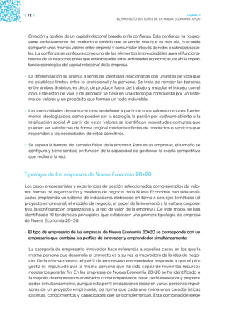 | 12 |                                                                                    Capítulo 0
                                                   EL PROYECTO SECTORES DE LA NUEVA ECONOMÍA 20+20




· Creación y gestión de un capital relacional basado en la confianza. Esta confianza ya no pro-
  viene exclusivamente del producto o servicio que se vende, sino que va más allá, buscando
  compartir unos mismos valores entre empresa y consumidor a través de redes o subredes socia-
  les. La confianza se configura como uno de los elementos imprescindibles para el funciona-
  miento de las relaciones en las que están basadas estas actividades económicas, de ahí la impor-
  tancia estratégica del capital relacional de la empresa.

· La diferenciación se orienta a señas de identidad relacionadas con un estilo de vida que
  no establece límites entre lo profesional y lo personal. Se trata de romper las barreras
  entre ambos ámbitos, es decir, de producir fuera del trabajo y mezclar el trabajo con el
  ocio. Este estilo de vivir y de producir se basa en una ideología compuesta por un siste-
  ma de valores y un propósito que forman un todo indivisible.

· Las comunidades de consumidores se definen a partir de unos valores comunes fuerte-
  mente ideologizados, como pueden ser la ecología, la pasión por software abierto o la
  implicación social. A partir de estos valores se identifican inquietudes comunes que
  pueden ser satisfechas de forma original mediante ofertas de productos o servicios que
  responden a las necesidades de estos colectivos.

· Se supera la barrera del tamaño físico de la empresa. Para estas empresas, el tamaño se
  configura y tiene sentido en función de la capacidad de gestionar la escala competitiva
  que reclama la red.



Tipología de las empresas de Nueva Economía 20+20

Los casos empresariales y experiencias de gestión seleccionados como ejemplos de valo-
res, formas de organización y modelos de negocio de la Nueva Economía, han sido anali-
zados empleando un sistema de indicadores elaborado en torno a seis ejes temáticos (el
proyecto empresarial, el modelo de negocio, el papel de la innovación, la cultura corpora-
tiva, la configuración organizativa y la red de valor de la empresa). De este modo, se han
identificado 10 tendencias principales que establecen una primera tipología de empresa
de Nueva Economía 20+20:

· El tipo de empresario de las empresas de Nueva Economía 20+20 se corresponde con un
  empresario que combina los perfiles de innovador y emprendedor simultáneamente.

  La categoría de empresario innovador hace referencia a aquellos casos en los que la
  misma persona que desarrolla el proyecto es a su vez la inspiradora de la idea de nego-
  cio. De la misma manera, el perfil de empresario emprendedor responde a que el pro-
  yecto es impulsado por la misma persona que ha sido capaz de reunir los recursos
  necesarios para tal fin. En las empresas de Nueva Economía 20+20 se ha identificado a
  la mayoría de empresarios analizados como empresarios de un perfil innovador y empren-
  dedor simultáneamente, aunque este perfil en ocasiones recae en varias personas impul-
  soras de un proyecto empresarial, de forma que cada uno reúna unas características
  distintas, conocimientos y capacidades que se complementan. Esta combinación exige
 