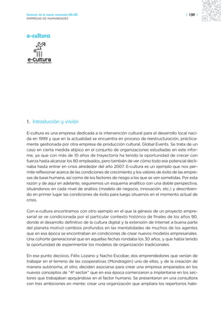 Sectores de la nueva economía 20+20                                                    | 139 |
EMPRESAS DE HUMANIDADES




e-cultura




1. Introducción y visión

E-cultura es una empresa dedicada a la intervención cultural para el desarrollo local naci-
da en 1999 y que en la actualidad se encuentra en proceso de reestructuración, práctica-
mente gestionada por otra empresa de producción cultural, Global Events. Se trata de un
caso en cierta medida atípico en el conjunto de organizaciones estudiadas en este infor-
me, ya que con más de 10 años de trayectoria ha tenido la oportunidad de crecer con
fuerza hasta alcanzar los 80 empleados, pero también de ver cómo todo ese potencial decli-
naba hasta entrar en crisis alrededor del año 2007. E-cultura es un ejemplo que nos per-
mite reflexionar acerca de las condiciones de crecimiento y los valores de éxito de las empre-
sas de base humana, así como de los factores de riesgo a los que se ven sometidas. Por esta
razón y de aquí en adelante, seguiremos un esquema analítico con una doble perspectiva,
situándonos en cada nivel de análisis (modelo de negocio, innovación, etc.) y describien-
do en primer lugar las condiciones de éxito para luego situarnos en el momento actual de
crisis.

Con e-cultura encontramos con otro ejemplo en el que la génesis de un proyecto empre-
sarial se ve condicionada por el particular contexto histórico de finales de los años 90,
donde el desarrollo definitivo de la cultura digital y la extensión de Internet a buena parte
del planeta motivó cambios profundos en las mentalidades de muchos de los agentes
que en esa época se encontraban en condiciones de crear nuevos modelos empresariales.
Una cohorte generacional que en aquellas fechas rondaba los 30 años, y que había tenido
la oportunidad de experimentar los modelos de organización tradicionales.

En ese punto decisivo, Félix Lozano y Nacho Escobar, dos emprendedores que venían de
trabajar en el terreno de las cooperativas (Mondragón) uno de ellos, y de la creación de
manera autónoma, el otro, deciden asociarse para crear una empresa amparados en los
nuevos conceptos de “4º sector” que en esa época comenzaron a implantarse en los sec-
tores que trabajaban apoyándose en el factor humano. Se presentaron en una consultora
con tres ambiciones en mente: crear una organización que ampliara los repertorios habi-
 