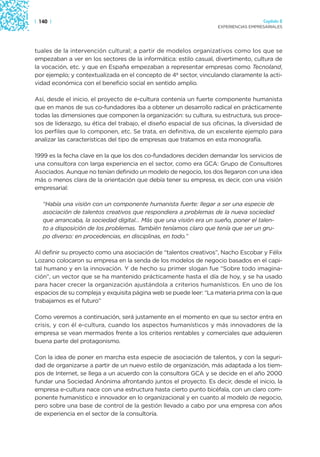 | 140 |                                                                               Capítulo 2
                                                                    EXPERIENCIAS EMPRESARIALES




tuales de la intervención cultural; a partir de modelos organizativos como los que se
empezaban a ver en los sectores de la informática: estilo casual, divertimento, cultura de
la vocación, etc. y que en España empezaban a representar empresas como Tecnoland,
por ejemplo; y contextualizada en el concepto de 4º sector, vinculando claramente la acti-
vidad económica con el beneficio social en sentido amplio.

Así, desde el inicio, el proyecto de e-cultura contenía un fuerte componente humanista
que en manos de sus co-fundadores iba a obtener un desarrollo radical en prácticamente
todas las dimensiones que componen la organización: su cultura, su estructura, sus proce-
sos de liderazgo, su ética del trabajo, el diseño espacial de sus oficinas, la diversidad de
los perfiles que lo componen, etc. Se trata, en definitiva, de un excelente ejemplo para
analizar las características del tipo de empresas que tratamos en esta monografía.

1999 es la fecha clave en la que los dos co-fundadores deciden demandar los servicios de
una consultora con larga experiencia en el sector, como era GCA: Grupo de Consultores
Asociados. Aunque no tenían definido un modelo de negocio, los dos llegaron con una idea
más o menos clara de la orientación que debía tener su empresa, es decir, con una visión
empresarial:

   “Había una visión con un componente humanista fuerte: llegar a ser una especie de
   asociación de talentos creativos que respondiera a problemas de la nueva sociedad
   que arrancaba, la sociedad digital… Más que una visión era un sueño, poner el talen-
   to a disposición de los problemas. También teníamos claro que tenía que ser un gru-
   po diverso: en procedencias, en disciplinas, en todo.”

Al definir su proyecto como una asociación de “talentos creativos”, Nacho Escobar y Félix
Lozano colocaron su empresa en la senda de los modelos de negocio basados en el capi-
tal humano y en la innovación. Y de hecho su primer slogan fue “Sobre todo imagina-
ción”, un vector que se ha mantenido prácticamente hasta el día de hoy, y se ha usado
para hacer crecer la organización ajustándola a criterios humanísticos. En uno de los
espacios de su compleja y exquisita página web se puede leer: “La materia prima con la que
trabajamos es el futuro”

Como veremos a continuación, será justamente en el momento en que su sector entra en
crisis, y con él e-cultura, cuando los aspectos humanísticos y más innovadores de la
empresa se vean mermados frente a los criterios rentables y comerciales que adquieren
buena parte del protagonismo.

Con la idea de poner en marcha esta especie de asociación de talentos, y con la seguri-
dad de organizarse a partir de un nuevo estilo de organización, más adaptada a los tiem-
pos de Internet, se llega a un acuerdo con la consultora GCA y se decide en el año 2000
fundar una Sociedad Anónima afrontando juntos el proyecto. Es decir, desde el inicio, la
empresa e-cultura nace con una estructura hasta cierto punto bicéfala, con un claro com-
ponente humanístico e innovador en lo organizacional y en cuanto al modelo de negocio,
pero sobre una base de control de la gestión llevado a cabo por una empresa con años
de experiencia en el sector de la consultoría.
 
