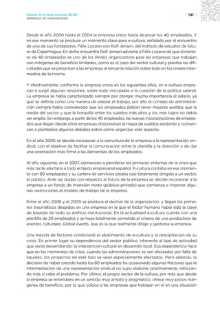 Sectores de la nueva economía 20+20                                                     | 141 |
EMPRESAS DE HUMANIDADES




Desde el año 2000 hasta el 2004 la empresa crece hasta alcanzar los 40 empleados. Y
en ese momento se produce un momento clave para e-cultura, señalado por el encuentro
de uno de sus fundadores, Félix Lozano con Rolf Jensen, del Instituto de estudios de futu-
ro de Copenhague. En dicho encuentro Rolf Jensen advierte a Félix Lozano de que el núme-
ro de 40 empleados es uno de los límites organizativos para las empresas que trabajan
con márgenes de beneficio limitados, como es el caso del sector cultural y plantea las difi-
cultades que se presentan a las empresas al tensar la relación sobre todo en los niveles inter-
medios de la misma.

Y efectivamente, conforme la empresa crece en los siguientes años, en e-cultura empie-
zan a surgir algunas tensiones, sobre todo vinculadas a la cuestión de la política salarial.
La empresa se había caracterizado siempre por otorgar mucha importancia al salario, ya
que se definía como una manera de valorar el trabajo, por ello el consejo de administra-
ción siempre había considerado que los empleados debían tener mejores sueldos que la
media del sector y que la horquilla entre los sueldos más altos y los más bajos no debía
ser amplia. Sin embargo, a partir de los 40 empleados, las nuevas incorporaciones de emplea-
dos que llegan desde otras empresas distorsionan el mapa de sueldos existente y comien-
zan a plantearse algunos debates sobre cómo organizar este aspecto.

En el año 2006 se decide incorporar a la estructura de la empresa a la representación sin-
dical, con el objetivo de facilitar la comunicación entre la plantilla y la dirección y de dar
una orientación más firme a las demandas de los empleados.

Al año siguiente, en el 2007, comienzan a percibirse los primeros síntomas de la crisis que
más tarde afectaría a todo el tejido empresarial español. E-cultura contaba en ese momen-
to con 80 empleados y su cartera de servicios estaba casi totalmente dirigida a un sector,
el público. Ante las dudas con respecto al futuro de la empresa se decide incorporar a la
empresa a un fondo de inversión mixto (público-privado) que comienza a imponer algu-
nas restricciones al modelo de trabajo de la empresa.

Entre el año 2008 y el 2009 se produce el declive de la organización, y llegan los prime-
ros traumáticos despidos en una empresa en la que el factor humano había sido la clave
de bóveda de todo su edificio institucional. En la actualidad e-cultura cuenta con una
plantilla de 20 empleados y se haya totalmente sometida al criterio de una productora de
eventos culturales, Global events, que es la que realmente dirige y gestiona la empresa.

Una mezcla de factores condicionó el abatimiento de e-cultura y la precipitación de su
crisis. En primer lugar su dependencia del sector público, inherente al tipo de actividad
que venía desarrollando: la intervención cultural en desarrollo local. Esa dependencia hace
que en los momentos de crisis, cuando las administraciones se ven afectadas por falta de
liquidez, los proyectos de este tipo se vean especialmente afectados. Pero además, la
decisión de haber crecido hasta los 80 empleados ha ocasionado algunas fracturas que la
intermediación de una representación sindical no supo elaborar positivamente, reforzan-
do más si cabe el problema. Por último, el propio sector de la cultura, por más que desde
la empresa se entendiera en un sentido muy amplio y pragmático, ofrece muy pocos már-
genes de beneficio, por lo que coloca a las empresas que trabajan en el en una situación
 