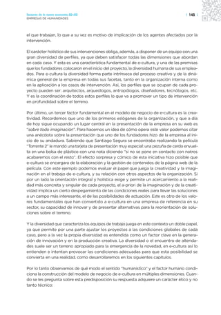Sectores de la nueva economía 20+20                                                   | 143 |
EMPRESAS DE HUMANIDADES




el que trabajan, lo que a su vez es motivo de implicación de los agentes afectados por la
intervención.

El carácter holístico de sus intervenciones obliga, además, a disponer de un equipo con una
gran diversidad de perfiles, ya que deben satisfacer todas las dimensiones que abordan
en cada caso. Y esta es una característica fundamental de e-cultura, y una de las premisas
que los fundadores colocaron en el inicio del proyecto, la diversidad humana de sus emplea-
dos. Para e-cultura la diversidad forma parte intrínseca del proceso creativo y de la diná-
mica general de la empresa en todas sus facetas, tanto en la organización interna como
en la aplicación a los casos de intervención. Así, los perfiles que se ocupan de cada pro-
yecto pueden ser: arquitectos, arqueólogos, antropólogos, diseñadores, tecnólogos, etc.
Y es la coordinación de todos estos perfiles lo que va a promover un tipo de intervención
en profundidad sobre el terreno.

Por último, un tercer factor fundamental en el modelo de negocio de e-cultura es la crea-
tividad. Recordemos que uno de los primeros eslóganes de la organización, y que a día
de hoy sigue ocupando un lugar central en la presentación de la empresa en su web es
“sobre todo imaginación”. Para hacernos un idea de cómo opera este valor podemos citar
una anécdota sobre la presentación que uno de los fundadores hizo de la empresa al ini-
cio de su andadura. Sabiendo que Santiago Segura se encontraba realizando la película
“Torrente 2” le mandó una tarjeta de presentación muy especial: una pezuña de cerdo envuel-
ta en una bolsa de plástico con una nota diciendo “si no se pone en contacto con notros
acabaremos con el resto”. El efecto sorpresa y cómico de esta iniciativa hizo posible que
e-cultura se encargara de la elaboración y la gestión de contenidos de la página web de la
película. Con este ejemplo podemos evaluar el papel que juega la creatividad y la imagi-
nación en el trabajo de e-cultura, y su relación con otros aspectos de la organización. Si
por un lado la orientación integral y holística exige y permite un acercamiento a la reali-
dad más concreta y singular de cada proyecto, el a-priori de la imaginación y de la creati-
vidad implica un cierto despegamiento de las condiciones reales para llevar las soluciones
a un campo más interesante, el de las posibilidades de actuación. Este es otro de los valo-
res fundamentales que han convertido a e-cultura en una empresa de referencia en su
sector, su capacidad de innovar y de presentar alternativas para la reorientación de solu-
ciones sobre el terreno.

Y la diversidad que caracteriza los equipos de trabajo juega en este contexto un doble papel,
ya que permite por una parte ajustar los proyectos a las condiciones globales de cada
caso, pero a la vez la propia diversidad es entendida como un factor clave en la genera-
ción de innovación y en la producción creativa. La diversidad o el encuentro de alterida-
des suele ser un terreno apropiado para la emergencia de la novedad, en e-cultura así lo
entienden e intentan provocar las condiciones adecuadas para que esta posibilidad se
convierta en una realidad, como desarrollaremos en los siguientes capítulos.

Por lo tanto observamos de qué modo el sentido “humanístico” y el factor humano condi-
ciona la construcción del modelo de negocio de e-cultura en múltiples dimensiones. Cuan-
do se les pregunta sobre esta predisposición su respuesta adquiere un carácter ético y no
tanto técnico:
 