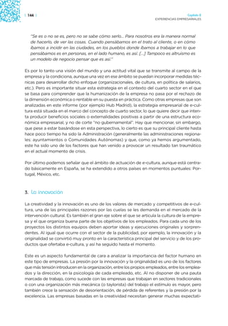 | 144 |                                                                                Capítulo 2
                                                                     EXPERIENCIAS EMPRESARIALES




   “Se es o no se es, pero no se sabe cómo serlo… Para nosotros era la manera normal
   de hacerlo, de ver las cosas. Cuando pensábamos en el trato al cliente, o en cómo
   íbamos a incidir en las ciudades, en los pueblos donde íbamos a trabajar en lo que
   pensábamos es en personas, en el lado humano, es así. […] Tampoco es altruismo es
   un modelo de negocio pensar que es así.”

Es por lo tanto una visión del mundo y una actitud vital que se transmite al campo de la
empresa y la condiciona, aunque una vez en ese ámbito se puedan incorporar medidas téc-
nicas para desarrollar dicho enfoque (organizacionales, de cultura, en política de salarios,
etc.). Pero es importante situar esta estrategia en el contexto del cuarto sector en el que
se basa para comprender que la humanización de la empresa no pasa por el rechazo de
la dimensión económica o rentable en su puesta en práctica. Como otras empresas que son
analizadas en este informe (por ejemplo Hub Madrid), la estrategia empresarial de e-cul-
tura está situada en el marco del concepto de cuarto sector, lo que quiere decir que inten-
ta producir beneficios sociales o externalidades positivas a partir de una estructura eco-
nómica empresarial, y no de corte “no gubernamental”. Hay que mencionar, sin embargo,
que pese a estar basándose en esta perspectiva, lo cierto es que su principal cliente hasta
hace poco tiempo ha sido la Administración (generalmente las administraciones regiona-
les: ayuntamientos o Comunidades Autónomas) y que, como ya hemos argumentado,
este ha sido uno de los factores que han venido a provocar un resultado tan traumático
en el actual momento de crisis.

Por último podemos señalar que el ámbito de actuación de e-cultura, aunque está centra-
do básicamente en España, se ha extendido a otros países en momentos puntuales: Por-
tugal, México, etc.



3. La innovación

La creatividad y la innovación es uno de los valores de mercado y competitivos de e-cul-
tura, una de las principales razones por las cuelas se les demanda en el mercado de la
intervención cultural. Es también el gran eje sobre el que se articula la cultura de la empre-
sa y el que organiza buena parte de los objetivos de los empleados. Para cada uno de los
proyectos los distintos equipos deben aportar ideas y ejecuciones originales y sorpren-
dentes. Al igual que ocurre con el sector de la publicidad, por ejemplo, la innovación y la
originalidad se convirtió muy pronto en la característica principal del servicio y de los pro-
ductos que ofertaba e-cultura, y así ha seguido hasta el momento.

Este es un aspecto fundamental de cara a analizar la importancia del factor humano en
este tipo de empresas. La presión por la innovación y la originalidad es uno de los factores
que más tensión introducen en la organización, entre los propios empleados, entre los emplea-
dos y la dirección, en la psicología de cada empleado, etc. Al no disponer de una pauta
marcada de trabajo, como sucede con las empresas que trabajan en sectores tradicionales
o con una organización más mecánica (o taylorista) del trabajo el estímulo es mayor, pero
también crece la sensación de desorientación, de pérdida de referentes y la presión por la
excelencia. Las empresas basadas en la creatividad necesitan generar muchas expectati-
 