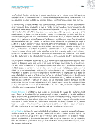 Sectores de la nueva economía 20+20                                                   | 145 |
EMPRESAS DE HUMANIDADES




vas, frente al cliente y dentro de la propia organización, y es relativamente fácil que esas
expectativas no se vean cumplidas. Es por esta razón por la que dentro de la empresa que
nos ocupa se produjeron toda una serie de debates y reflexiones acerca de este motivo.

La innovación y la creatividad ha sido, como decimos, una clave de valor en e-cultura des-
de el momento de su fundación, lo que se ha ido transformando es la manera como esta
variable se ha ido elaborando en la empresa, dotándola de una mayor o menor formaliza-
ción y sistematización. Al inicio predominaba una actuación espontánea y grupal, en la
que los equipos daban vía libre a las discusiones sobre la mejor solución posible a un
determinado proyecto. En esta primera etapa, hasta el año 2006, la empresa somete el con-
cepto de innovación a una reflexión profunda en un sentido muy específico: ¿dónde se
encuentra la innovación? ¿En qué departamento? Es un debate disciplinario que surge a
partir de la cultura deliberativa que regula los comportamientos de la empresa y que oca-
siona debates entre los distintos departamentos para esclarecer cuáles de ellos son crea-
tivos y cuáles meros ejecutores o gestores. La conclusión a la que se llega en ese primer
momento es que la innovación pertenece al conjunto de la empresa, tanto en su nivel admi-
nistrativo y de dirección, como en la gestión o en el diseño de los proyectos. Cada miem-
bro de e-cultura se ve así estimulado, implicado, en el mecanismo creativo de la empresa.

En un segundo momento, a partir del 2006, el motivo de los debates internos sobre la inno-
vación se desplaza hacia otro tema, el de cómo conseguir sistematizar los procedimien-
tos para rentabilizar el esfuerzo y asegurar para cada proyecto un buen nivel de creativi-
dad. Este debate se transformó muy pronto en una reflexión sobre metodologías de innovación,
sobre técnicas que pudieran facilitar y formalizar la actividad creativa evitando, en la
medida de lo posible, la sensación angustiosa de enfrentarse a un proyecto que debe ser
original, el clásico miedo a la “hoja en blanco” de los artistas. Finalmente son dos técnicas
las que terminan implantándose en e-cultura: el design thinking y el art of hosting. Dos
técnicas que también se utilizan en alguna de las empresas que son tratadas en este
informe, por ejemplo en Hub Madrid, organización con la que e-cultura tiene cierta relación,
ya que actuó como asesora en el momento de su fundación, justamente implantando
estas técnicas en su proceso de trabajo.

Design thinking: es una técnica que uno de los miembros del equipo de e-cultura definió
como “lo simple llevado a sistema”, y que amparándose en una definición moderna del con-
cepto de diseñador, que lo concibe como un solucionador de problemas y no como un pro-
yectista gráfico, intenta trasladar al campo de la creatividad empresarial procedimientos
básicos de la innovación de los diseñadores. Se trataría de un proceso con las siguientes
fases: observación + brain storming - creatividad espontánea + labor de equipo + aporta-
ción de un prototipo + feedback con cliente + retorno al inicio del proceso.

Art of hosting: se trata de una modalidad de acogida en la empresa, que pretende apor-
tar bienestar en los equipos de trabajo mediante la actuación de una o varias figuras que
hacen de anfitriones, ocupándose de todo lo que tiene que ver con los aspectos relacio-
nales y que bordean el trabajo: comidas, café, momentos de desahogo, etc. Se trata ante
todo de una técnica que trata de manejar la diversidad de los equipos de trabajo para poten-
ciar su potencial creativo.
 