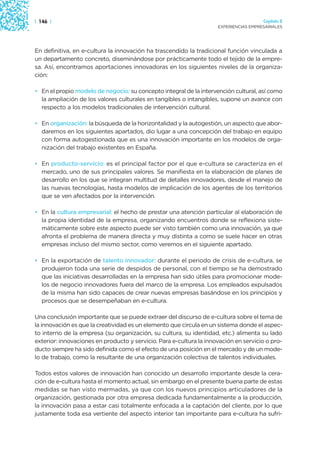| 146 |                                                                                Capítulo 2
                                                                     EXPERIENCIAS EMPRESARIALES




En definitiva, en e-cultura la innovación ha trascendido la tradicional función vinculada a
un departamento concreto, diseminándose por prácticamente todo el tejido de la empre-
sa. Así, encontramos aportaciones innovadoras en los siguientes niveles de la organiza-
ción:

• En el propio modelo de negocio: su concepto integral de la intervención cultural, así como
  la ampliación de los valores culturales en tangibles o intangibles, supone un avance con
  respecto a los modelos tradicionales de intervención cultural.

• En organización: la búsqueda de la horizontalidad y la autogestión, un aspecto que abor-
  daremos en los siguientes apartados, dio lugar a una concepción del trabajo en equipo
  con forma autogestionada que es una innovación importante en los modelos de orga-
  nización del trabajo existentes en España.

• En producto-servicio: es el principal factor por el que e-cultura se caracteriza en el
  mercado, uno de sus principales valores. Se manifiesta en la elaboración de planes de
  desarrollo en los que se integran multitud de detalles innovadores, desde el manejo de
  las nuevas tecnologías, hasta modelos de implicación de los agentes de los territorios
  que se ven afectados por la intervención.

• En la cultura empresarial: el hecho de prestar una atención particular al elaboración de
  la propia identidad de la empresa, organizando encuentros donde se reflexiona siste-
  máticamente sobre este aspecto puede ser visto también como una innovación, ya que
  afronta el problema de manera directa y muy distinta a como se suele hacer en otras
  empresas incluso del mismo sector, como veremos en el siguiente apartado.

• En la exportación de talento innovador: durante el periodo de crisis de e-cultura, se
  produjeron toda una serie de despidos de personal, con el tiempo se ha demostrado
  que las iniciativas desarrolladas en la empresa han sido útiles para promocionar mode-
  los de negocio innovadores fuera del marco de la empresa. Los empleados expulsados
  de la misma han sido capaces de crear nuevas empresas basándose en los principios y
  procesos que se desempeñaban en e-cultura.

Una conclusión importante que se puede extraer del discurso de e-cultura sobre el tema de
la innovación es que la creatividad es un elemento que circula en un sistema donde el aspec-
to interno de la empresa (su organización, su cultura, su identidad, etc.) alimenta su lado
exterior: innovaciones en producto y servicio. Para e-cultura la innovación en servicio o pro-
ducto siempre ha sido definida como el efecto de una posición en el mercado y de un mode-
lo de trabajo, como la resultante de una organización colectiva de talentos individuales.

Todos estos valores de innovación han conocido un desarrollo importante desde la cera-
ción de e-cultura hasta el momento actual, sin embargo en el presente buena parte de estas
medidas se han visto mermadas, ya que con los nuevos principios articuladores de la
organización, gestionada por otra empresa dedicada fundamentalmente a la producción,
la innovación pasa a estar casi totalmente enfocada a la captación del cliente, por lo que
justamente toda esa vertiente del aspecto interior tan importante para e-cultura ha sufri-
 