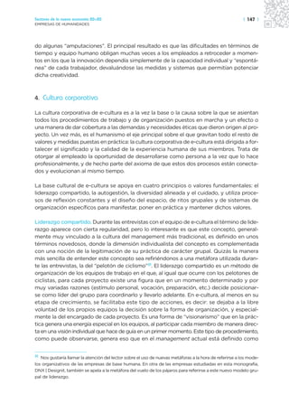 Sectores de la nueva economía 20+20                                                                      | 147 |
EMPRESAS DE HUMANIDADES




do algunas “amputaciones”. El principal resultado es que las dificultades en términos de
tiempo y equipo humano obligan muchas veces a los empleados a retroceder a momen-
tos en los que la innovación dependía simplemente de la capacidad individual y “espontá-
nea” de cada trabajador, devaluándose las medidas y sistemas que permitían potenciar
dicha creatividad.



4. Cultura corporativa

La cultura corporativa de e-cultura es a la vez la base o la causa sobre la que se asientan
todos los procedimientos de trabajo y de organización puestos en marcha y un efecto o
una manera de dar cobertura a las demandas y necesidades éticas que dieron origen al pro-
yecto. Un vez más, es el humanismo el eje principal sobre el que gravitan todo el resto de
valores y medidas puestas en práctica: la cultura corporativa de e-cultura está dirigida a for-
talecer el significado y la calidad de la experiencia humana de sus miembros. Trata de
otorgar al empleado la oportunidad de desarrollarse como persona a la vez que lo hace
profesionalmente, y de hecho parte del axioma de que estos dos procesos están conecta-
dos y evolucionan al mismo tiempo.

La base cultural de e-cultura se apoya en cuatro principios o valores fundamentales: el
liderazgo compartido, la autogestión, la diversidad alineada y el cuidado, y utiliza proce-
sos de reflexión constantes y el diseño del espacio, de ritos grupales y de sistemas de
organización específicos para manifestar, poner en práctica y mantener dichos valores.

Liderazgo compartido. Durante las entrevistas con el equipo de e-cultura el término de lide-
razgo aparece con cierta regularidad, pero lo interesante es que este concepto, general-
mente muy vinculado a la cultura del management más tradicional, es definido en unos
términos novedosos, donde la dimensión individualista del concepto es complementada
con una noción de la legitimación de su práctica de carácter grupal. Quizás la manera
más sencilla de entender este concepto sea refiriéndonos a una metáfora utilizada duran-
te las entrevistas, la del “pelotón de ciclismo”31. El liderazgo compartido es un método de
organización de los equipos de trabajo en el que, al igual que ocurre con los pelotones de
ciclistas, para cada proyecto existe una figura que en un momento determinado y por
muy variadas razones (estímulo personal, vocación, preparación, etc.) decide posicionar-
se como líder del grupo para coordinarlo y llevarlo adelante. En e-cultura, al menos en su
etapa de crecimiento, se facilitaba este tipo de acciones, es decir: se dejaba a la libre
voluntad de los propios equipos la decisión sobre la forma de organización, y especial-
mente la del encargado de cada proyecto. Es una forma de “visionarismo” que en la prác-
tica genera una energía especial en los equipos, al participar cada miembro de manera direc-
ta en una visión individual que hace de guía en un primer momento. Este tipo de procedimiento,
como puede observarse, genera eso que en el management actual está definido como


31 Nos gustaría llamar la atención del lector sobre el uso de nuevas metáforas a la hora de referirse a los mode-
los organizativos de las empresas de base humana. En otra de las empresas estudiadas en esta monografía,
DNX | Designit, también se apela a la metáfora del vuelo de los pájaros para referirse a este nuevo modelo gru-
pal de liderazgo.
 