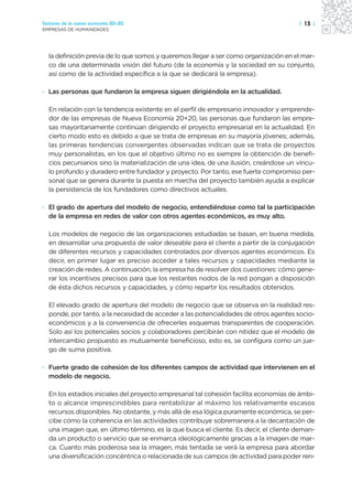 Sectores de la nueva economía 20+20                                                    | 13 |
EMPRESAS DE HUMANIDADES




  la definición previa de lo que somos y queremos llegar a ser como organización en el mar-
  co de una determinada visión del futuro (de la economía y la sociedad en su conjunto,
  así como de la actividad específica a la que se dedicará la empresa).

· Las personas que fundaron la empresa siguen dirigiéndola en la actualidad.

  En relación con la tendencia existente en el perfil de empresario innovador y emprende-
  dor de las empresas de Nueva Economía 20+20, las personas que fundaron las empre-
  sas mayoritariamente continúan dirigiendo el proyecto empresarial en la actualidad. En
  cierto modo esto es debido a que se trata de empresas en su mayoría jóvenes; además,
  las primeras tendencias convergentes observadas indican que se trata de proyectos
  muy personalistas, en los que el objetivo último no es siempre la obtención de benefi-
  cios pecuniarios sino la materialización de una idea, de una ilusión, creándose un víncu-
  lo profundo y duradero entre fundador y proyecto. Por tanto, ese fuerte compromiso per-
  sonal que se genera durante la puesta en marcha del proyecto también ayuda a explicar
  la persistencia de los fundadores como directivos actuales.

· El grado de apertura del modelo de negocio, entendiéndose como tal la participación
  de la empresa en redes de valor con otros agentes económicos, es muy alto.

  Los modelos de negocio de las organizaciones estudiadas se basan, en buena medida,
  en desarrollar una propuesta de valor deseable para el cliente a partir de la conjugación
  de diferentes recursos y capacidades controlados por diversos agentes económicos. Es
  decir, en primer lugar es preciso acceder a tales recursos y capacidades mediante la
  creación de redes. A continuación, la empresa ha de resolver dos cuestiones: cómo gene-
  rar los incentivos precisos para que los restantes nodos de la red pongan a disposición
  de ésta dichos recursos y capacidades, y cómo repartir los resultados obtenidos.

  El elevado grado de apertura del modelo de negocio que se observa en la realidad res-
  ponde, por tanto, a la necesidad de acceder a las potencialidades de otros agentes socio-
  económicos y a la conveniencia de ofrecerles esquemas transparentes de cooperación.
  Solo así los potenciales socios y colaboradores percibirán con nitidez que el modelo de
  intercambio propuesto es mutuamente beneficioso, esto es, se configura como un jue-
  go de suma positiva.

· Fuerte grado de cohesión de los diferentes campos de actividad que intervienen en el
  modelo de negocio.

  En los estadios iniciales del proyecto empresarial tal cohesión facilita economías de ámbi-
  to o alcance imprescindibles para rentabilizar al máximo los relativamente escasos
  recursos disponibles. No obstante, y más allá de esa lógica puramente económica, se per-
  cibe cómo la coherencia en las actividades contribuye sobremanera a la decantación de
  una imagen que, en último término, es la que busca el cliente. Es decir, el cliente deman-
  da un producto o servicio que se enmarca ideológicamente gracias a la imagen de mar-
  ca. Cuanto más poderosa sea la imagen, más tentada se verá la empresa para abordar
  una diversificación concéntrica o relacionada de sus campos de actividad para poder ren-
 