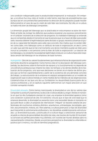 | 148 |                                                                               Capítulo 2
                                                                    EXPERIENCIAS EMPRESARIALES




una condición indispensable para la productividad empresarial: la motivación. Sin embar-
go, y e-cultura fue muy claro al incidir en este hecho, este tipo de procedimientos que
aunque sea en una primera fase personalizan la dirección de los proyectos puede resultar
disfuncional en el caso de que la visión de este líder sea incorrecta. Por ello, en e-cultura
se habla más bien de liderazgo compartido.

La dimensión grupal del liderazgo que se practicaba en esta empresa se pone de mani-
fiesto al tratar de corregir los defectos que pudiera ocasionar una excesiva concentración
en el carácter visionario de la dirección de proyectos. En realidad el liderazgo se entiende
que es compartido desde el momento en que la persona que va a hacer de líder, para poder
serlo, necesita obtener la legitimidad por parte de todo su grupo, necesita convencer al gru-
po de su capacidad de liderarlo para cada caso concreto. Eso implica que no existen líde-
res como tales, sino liderazgo como un atributo de toda la organización, es decir, como
un valor que permite que en tal o tal momento uno de los miembros pueda ser líder, pero
nunca se consolida a una persona como la líder de toda la organización. La rotación de
los liderazgos y la constante necesidad de legitimidad conducen a e-cultura hacia esta nove-
dosa versión del liderazgo en las empresas de base humana.

Autogestión. Otro de los valores fundamentales que refuerza la forma de organización ante-
riormente descrita la autogestión. Como hemos visto en la descripción del liderazgo com-
partido, las decisiones sobre la formación de equipos y su funcionamiento no depende de
una estructura jerárquica que impone los roles, los tiempos y los demás detalles de la rea-
lización de los proyectos, sino que esas decisiones se toman en el interior de dichos gru-
pos que se forman espontáneamente a partir de la existencia de una demanda concreta
de trabajo. La estructuración de la empresa en equipos autogestionados es un modelo de
organización que e-cultura hereda en cierta medida de los métodos de las organizaciones
cooperativistas en las que uno de sus fundadores ha desarrollado buena parte de su
carrera profesional, y en el capítulo siguiente definiremos con mayor precisión en qué
consiste semejante modelo.

Diversidad alineada. Como hemos mencionado, la diversidad es uno de los valores que
componen la actitud fundamental y la ética de e-cultura desde su origen. Desde el momen-
to en que los dos fundadores piensan en crear una empresa la diversidad aparece como
una condición sustancial de ella. En estrecho vínculo que el tipo de actividad que la
empresa desarrolla, la diversidad se presenta como una necesidad desde el momento en
que para llevar a cabo un proyecto de intervención “integral” se necesita dotarse de pro-
fesionales de muchísimos ámbitos distintos: arquitectura, antropología, tecnologías, ges-
tión, documentación, historia, etc. Pero además, e-cultura promueve un tipo de diversidad
que trasciendo lo estrictamente profesional y las disciplinas académicamente estructura-
das. La diversidad buscada y practicada en e-cultura llega a seleccionar personal de
acuerdo a criterios de personalidad, de estilos de vida y de visiones de mundo. En la empre-
sa conviven así perfiles personales muy distintos, con visiones del mundo abiertas pero no
necesariamente coherentes. Desde una primera perspectiva la diversidad es entendida en
positivo por sí misma y no sólo en términos pragmáticos.
 