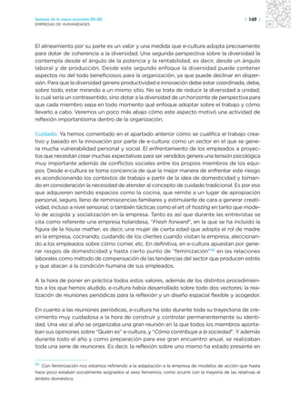 Sectores de la nueva economía 20+20                                                              | 149 |
EMPRESAS DE HUMANIDADES




El alineamiento por su parte es un valor y una medida que e-cultura adopta precisamente
para dotar de coherencia a la diversidad. Una segunda perspectiva sobre la diversidad la
contempla desde el ángulo de la potencia y la rentabilidad, es decir, desde un ángulo
laboral y de producción. Desde este segundo enfoque la diversidad puede contener
aspectos no del todo beneficiosos para la organización, ya que puede declinar en disper-
sión. Para que la diversidad genere productividad e innovación debe estar coordinada, debe,
sobre todo, estar mirando a un mismo sitio. No se trata de reducir la diversidad a unidad,
lo cual sería un contrasentido, sino dotar a la diversidad de un horizonte de perspectiva para
que cada miembro sepa en todo momento qué enfoque adoptar sobre el trabajo y cómo
llevarlo a cabo. Veremos un poco más abajo cómo este aspecto motivó una actividad de
reflexión importantísima dentro de la organización.

Cuidado. Ya hemos comentado en el apartado anterior cómo se cualifica el trabajo crea-
tivo y basado en la innovación por parte de e-cultura: como un sector en el que se gene-
ra mucha vulnerabilidad personal y social. El enfrentamiento de los empleados a proyec-
tos que necesitan crear muchas expectativas para ser vendidos genera una tensión psicológica
muy importante además de conflictos sociales entre los propios miembros de los equi-
pos. Desde e-cultura se toma conciencia de que la mejor manera de enfrentar este riesgo
es acondicionando los contextos de trabajo a partir de la idea de domesticidad y toman-
do en consideración la necesidad de atender al concepto de cuidado tradicional. Es por eso
que adquieren sentido espacios como la cocina, que remite a un lugar de apropiación
personal, seguro, lleno de reminiscencias familiares y estimulante de cara a generar creati-
vidad, incluso a nivel sensorial; o también tácticas como el art of hosting en tanto que mode-
lo de acogida y socialización en la empresa. Tanto es así que durante las entrevistas se
cita como referente una empresa holandesa, “Fresh forward”, en la que se ha incluido la
figura de la house mather, es decir, una mujer de cierta edad que adopta el rol de madre
en la empresa, cocinando, cuidando de los clientes cuando visitan la empresa, aleccionan-
do a los empleados sobre cómo comer, etc. En definitiva, en e-cultura apuestan por gene-
rar rasgos de domesticidad y hasta cierto punto de “feminización”32 en las relaciones
laborales como método de compensación de las tendencias del sector que producen estrés
y que atacan a la condición humana de sus empleados.

A la hora de poner en práctica todos estos valores, además de los distintos procedimien-
tos a los que hemos aludido, e-cultura había desarrollado sobre todo dos vectores: la rea-
lización de reuniones periódicas para la reflexión y un diseño espacial flexible y acogedor.

En cuanto a las reuniones periódicas, e-cultura ha sido durante toda su trayectoria de cre-
cimiento muy cuidadosa a la hora de construir y controlar permanentemente su identi-
dad. Una vez al año se organizaba una gran reunión en la que todos los miembros aporta-
ban sus opiniones sobre “Quién es” e-cultura, y “Cómo contribuye a la sociedad”. Y además
durante todo el año y como preparación para ese gran encuentro anual, se realizaban
toda una serie de reuniones. Es decir, la reflexión sobre uno mismo ha estado presente en


32 Con feminización nos estamos refiriendo a la adaptación a la empresa de modelos de acción que hasta

hace poco estaban socialmente asignados al sexo femenino, como ocurre con la mayoría de las relativas al
ámbito doméstico.
 