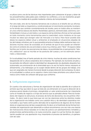 | 150 |                                                                               Capítulo 2
                                                                    EXPERIENCIAS EMPRESARIALES




e-cultura como una de las técnicas más importantes para cohesionar al grupo y dotar de
los procedimientos adecuados para visibilizar los conflictos y a la vez resolverlos grupal-
mente y en la medida de lo posible mediante criterios de horizontalidad.

Por otro lado, otro de los factores llamativos de e-cultura es el diseño de sus oficinas.
A lo largo de toda su trayectoria y condicionada por el crecimiento constante, la empre-
sa ha tenido que cambiar constantemente de locales, pero en todos ellos se mantení-
an unos criterios básicos de diseño: flexibilidad, apertura, domesticidad, colorismo, con-
fortabilidad e incluso un aire lúdico. Los espacios de las distintas oficinas se han pensado
en todo momento como herramientas para la creatividad, como módulos en los que
incubar las ideas que otorgan valor de mercado a la marca. Para hacer posible este
deseo los espacios deben situar y ambientar al empleado en situaciones alejadas de
las del trabajo ortodoxo, por lo que paradójicamente el trabajo debe realizarse bajo con-
diciones muchas veces de ociosidad, en el sentido de que el ocio puede ser entendi-
do como el contexto de una actividad a veces muy intensa, pero “libre”. El espacio debe
facilitar, por lo tanto, las asociaciones de ideas y la posibilidad de un pensamiento “late-
ral y abductivo” que se inscribe en las posturas del cuerpo y en los estímulos senso-
riales y relacionales.

En la actualidad, tras el fuerte periodo de crisis interna, muchas de estas condiciones han
desparecido de la cultura corporativa de la empresa. Por ejemplo, las reuniones anuales y
los periodos de reflexión sobre la identidad han desaparecido, los abultados despidos han
ocasionado una aminoración de la diversidad que a la vez ha hecho menos necesario el
alineamiento, y los liderazgos ya no surgen desde dentro de los grupos de trabajo, sino
que son asignados de manera funcional desde la propia dirección de la empresa. Es decir,
en la actualidad, e-cultura ya no soporta o tiene como base prioritaria una cultura huma-
nística como medio de cohesión del grupo que conforma.



5. Configuraciones organizativas

En cuanto a las estructuras y formas de organización de toda la plantilla de e-cultura lo
primero que hay que decir es que se trata de una dimensión en la que la dirección de la
empresa pensó desde el principio, otorgándole un valor prácticamente tan importante
como el modelo de negocio o el tipo de servicio que se pensaba ofertar. Para los funda-
dores del negocio la estructura, el proceso de toma de decisiones, los encuentros infor-
males… Es decir, todo lo que tiene que ver con las relaciones entre los distintos niveles
de la organización era tratado como una cuestión ética y de identidad corporativa irre-
nunciable y que hasta cierto punto derivaba de la experiencia de algunos de los funda-
dores en organizaciones de tipo cooperativista. Es decir, en el trasfondo de las formas hori-
zontales de organización que desarrolló e-cultura encontramos una vez más una mezcla
de motivaciones éticas basadas en la idea de justicia con planteamientos rentables y
productivistas pertenecientes a la nueva economía, según la cual las formas de organi-
zación pueden ser una aportación muy importante al proceso de beneficio y la genera-
ción de valor.
 