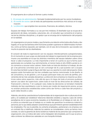 Sectores de la nueva economía 20+20                                                   | 151 |
EMPRESAS DE HUMANIDADES




El organigrama de e-cultura lo forman cuatro niveles:

1. El consejo de administración: formado fundamentalmente por los socios fundadores.
2. El comité de socios: con el resto de participantes económicos más activos en la orga-
   nización.
3. La dirección: que engloba tres secciones, financiera, de calidad y técnica.

Equipos de trabajo: formados a su vez por tres módulos. El diseñador que se ocupa de la
generación de ideas, conceptos, soluciones, etc.; el consultor que consistiría en el perso-
nal de las distintas disciplinas; y el gestor que se encarga de la implantación del proyecto
en la realidad.

Un organigrama con pocos niveles y que fomenta una relación entre todos ellos fluida y dia-
logada, en la que las barreras entre funciones pueden superarse en determinados momen-
tos, como ya hemos expuesto, por ejemplo, con el caso de la innovación, que excede con
mucho la posición de los diseñadores.

El corazón de toda la organización son los equipos interdisciplinares autogestionados.
En el momento en que surge una demanda de trabajo la organización de la empresa pro-
mueve una asamblea en la que los distintos miembros del equipo debaten sobre cómo
llevar a cabo el proyecto. Lo más importante a tener en cuenta es que la forma auto-
gestionada era cumplida muy estrictamente, al menos hasta el año 2008 cuando la cri-
sis comienza a socavar estos valores. Sobre todo se trata de distribuir el trabajo, de ele-
gir a las personas concretas que se van a encargar de él y qué puestos van a ocupar.
En esta fase también surge la figura del líder que va a aportar la visión del proyecto. Estos
equipos están formados por las tres unidades que hemos mencionado: la de diseño, la
de consultoría y la de gestión, y en el grupo participan toda una serie de perfiles, pro-
venientes de las más variadas disciplinas. La dirección de la empresa no imponía sus direc-
trices sobre estos aspectos, más allá de que a lo largo de todo el proceso pudieran
ejercer una labor de supervisión, sobre todo el nivel de las direcciones de calidad, de
financiación y técnica. Y en cualquier caso, todas las decisiones se tomaban mediante
métodos de tipo asambleario o por lo menos por medio de negociación previa, ya que
no existían protocolos establecidos sobre cómo dar forma a cada fase del proyecto y
quién debe llevarla a cabo.

Además, otra de las características fundamentales de la organización de e-cultura era el res-
peto y el cuidado por establecer relaciones laborales estables y seguras. Lejos de ciertos
paradigmas de la nueva economía, basados en la flexibilidad, en el trabajo en red, etc. En
e-cultura se entendió que el trabajo es un medio de garantizar la existencia material y
personal, por lo que debía adoptar características que permitieran generar estabilidad entre
los empleados. Por eso la plantilla, los ochenta empleados, pertenecían a la empresa con
un contrato fijo e indefinido. Además los salarios se consideraban, como ya hemos men-
cionado, no solo la garantía de dicha existencia material de las personas que componen la
organización, sino un índice del valor como trabajador del empelado, por lo que se procu-
raba contener las diferencias salariales en una horquilla limitada.
 