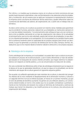 | 152 |                                                                                Capítulo 2
                                                                     EXPERIENCIAS EMPRESARIALES




Por último, y a medida que la empresa crecía, en e-cultura se tomó conciencia de que
quizás fuese necesario sistematizar y dar una formalización a las relaciones entre los emplea-
dos y la dirección, de tal manera que se opta por incorporar la representación sindical a
la empresa como una forma de dinamizar dichas relaciones y poder reflexionar sobre las
cuestiones de identidad, de salarios, de organización, etc. a partir de un trabajo más sis-
temático.

Es decir, como vemos, en e-cultura se pusieron en marcha varias medidas para garantizar
que la condición humana, personal y laboral de sus empleados se mantuviera siempre en
un nivel de calidad importante. Y es precisamente este enfoque el que una vez comenza-
da la crisis se debilita, derivando en un tipo de organización más clásica. En la actualidad
el principal factor que se ha visto afectado, aparte del número de empleados, lo que afec-
ta a la interdisciplinariedad, es la autogestión. En la actualidad se ha perdido buena parte
de la confianza existente sobre la capacidad de los propios equipos para tomar sus deci-
siones, lo que ha generado un proceso de distribución de los roles, tiempos, formas, etc.
deductivo, que se les impone desde el exterior (desde la dirección) a los propios equipos.



6. Estrategia de la empresa

Como estrategia de la empresa, en la actualidad, se puede decir que e-cultura se encuen-
tra todavía en proceso de re-estructuración, y por lo tanto afrontando un tipo de estrate-
gia basada en la búsqueda de nuevos clientes privados, que hagan disminuir la depen-
dencia con respecto al cliente público, y a la vez encaminada a la reducción de costes.

De cara a entender las diferencias entre el tipo de estrategia empresarial que se seguía en
la época en la que se generaban beneficios y la que se sigue en la actualidad, uno de los
miembros del equipo de e-cultura generó en siguiente esquema gráfico.

De acuerdo a la reflexión aportada por este miembro de e-cultura, la decisión de corregir
los efectos de la crisis mediante el desplazamiento de la dimensión humana y cultural a
un segundo término no tuvo el efecto buscado, al menos en un primer momento, ya que
el ciclo de pérdida de beneficio aumentó. Se genera así una reflexión abierta y sin conclu-
siones determinadas en torno a los costes que no se pueden contabilizar cuantitativa-
mente en los momentos de recesión, los costes en términos de motivación y estímulo de
trabajo que tienen los despidos y las modificaciones en la cultura y las estructuras de
organización del trabajo.
 