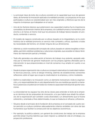 Sectores de la nueva economía 20+20                                                     | 155 |
EMPRESAS DE HUMANIDADES




• La principal clave de éxito de e-cultura consistió en la capacidad que tuvo de generar
  ideas, de fomentar la innovación aplicada a la realidad concreta. Los proyectos en los que
  participaba e-cultura se caracterizaban por ser más originales y efectivos que los de la
  mayoría d empresas que trabajaban en el sector.

• Uno de los factores básicos que potenciaron esa capacidad creativa fue la importancia
  concedida a la dimensión interior de la empresa, a la cualidad humana o humanística, por
  encima o al menos al mismo nivel que los procesos de trabajo típicos basados en pro-
  ducto, contenido o servicio.

• El modelo de negocio construido por e-cultura, basado en la integralidad y en la visión
  holística de la realidad promovía un servicio más completo y eficaz, ajustado a todas
  las necesidades del terreno, sin olvidar ninguna de sus dimensiones.

• Además su visión novedosa del concepto de cultura, basado en valores tangibles e intan-
  gibles, permitió visibilizar problemas y soluciones originales, que excedían el clásico fenó-
  meno de intervención parcial y limitado.

• Todo ello generaba una adecuación al terreno de trabajo muy potente, apoyado ade-
  más por la intención de generar implicación con los propios agentes afectados por la
  intervención, lo que proporcionaba un nivel de consenso muy amplio en cuanto a sus
  soluciones.

• Desde la propia organización de e-cultura se consiguió sistematizar la creatividad median-
  te técnicas precisas, como el design thinking, además de estableciendo constantes
  reflexiones sobre el lugar que ocupa la creatividad en la empresa y cómo modelarla.

• Definir la creatividad o la innovación como un elemento transversal a toda la organiza-
  ción, y no responsabilidad de un solo departamento fue una medida que aportó un bene-
  ficio sustancioso al potenciar en todos los niveles la capacidad individual de aportar solu-
  ciones.

• La diversidad de los equipos fue otra de las claves para entender el éxito de la empre-
  sa en términos de las propuestas de innovación, a lo que habría que añadir los esfuer-
  zos de la organización por someter a esta diversidad a un alineamiento que la hiciera
  coherente y orientada a fines determinados, lo que se traducía en eficacia y eficiencia.

• Situarse desde el principio de la fundación de la empresa en el concepto de cuarto sec-
  tor permitió a e-cultura combinar adecuadamente criterios rentables con otros de tipo
  humanístico que facilitan la consecución de los objetivos económicos.

• Por ejemplo, la política salarial y en general de condiciones de trabajo de la empresa
  permitió atraer muchos talentos que veían mejorar su calidad de vida en el trabajo y su
  proyección profesional.
 