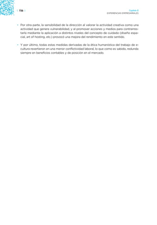 | 156 |                                                                              Capítulo 2
                                                                   EXPERIENCIAS EMPRESARIALES




• Por otra parte, la sensibilidad de la dirección al valorar la actividad creativa como una
  actividad que genera vulnerabilidad, y al promover acciones y medios para contrarres-
  tarla mediante la aplicación a distintos niveles del concepto de cuidado (diseño espa-
  cial, art of hosting, etc.) provocó una mejora del rendimiento en este sentido.

• Y por último, todas estas medidas derivadas de la ética humanística del trabajo de e-
  cultura revertieron en una menor conflictividad laboral, lo que como es sabido, redunda
  siempre en beneficios contables y de posición en el mercado.
 
