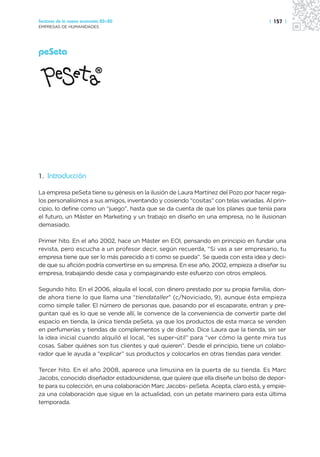 Sectores de la nueva economía 20+20                                                   | 157 |
EMPRESAS DE HUMANIDADES




peSeta




1. Introducción

La empresa peSeta tiene su génesis en la ilusión de Laura Martínez del Pozo por hacer rega-
los personalísimos a sus amigos, inventando y cosiendo “cositas” con telas variadas. Al prin-
cipio, lo define como un “juego”, hasta que se da cuenta de que los planes que tenía para
el futuro, un Máster en Marketing y un trabajo en diseño en una empresa, no le ilusionan
demasiado.

Primer hito. En el año 2002, hace un Máster en EOI, pensando en principio en fundar una
revista, pero escucha a un profesor decir, según recuerda, “Si vas a ser empresario, tu
empresa tiene que ser lo más parecido a ti como se pueda”. Se queda con esta idea y deci-
de que su afición podría convertirse en su empresa. En ese año, 2002, empieza a diseñar su
empresa, trabajando desde casa y compaginando este esfuerzo con otros empleos.

Segundo hito. En el 2006, alquila el local, con dinero prestado por su propia familia, don-
de ahora tiene lo que llama una “tiendataller” (c/Noviciado, 9), aunque ésta empieza
como simple taller. El número de personas que, pasando por el escaparate, entran y pre-
guntan qué es lo que se vende allí, le convence de la conveniencia de convertir parte del
espacio en tienda, la única tienda peSeta, ya que los productos de esta marca se venden
en perfumerías y tiendas de complementos y de diseño. Dice Laura que la tienda, sin ser
la idea inicial cuando alquiló el local, “es super-útil” para “ver cómo la gente mira tus
cosas. Saber quiénes son tus clientes y qué quieren”. Desde el principio, tiene un colabo-
rador que le ayuda a “explicar” sus productos y colocarlos en otras tiendas para vender.

Tercer hito. En el año 2008, aparece una limusina en la puerta de su tienda. Es Marc
Jacobs, conocido diseñador estadounidense, que quiere que ella diseñe un bolso de depor-
te para su colección, en una colaboración Marc Jacobs- peSeta. Acepta, claro está, y empie-
za una colaboración que sigue en la actualidad, con un petate marinero para esta última
temporada.
 