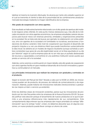 | 14 |                                                                                                  Capítulo 0
                                                            EL PROYECTO SECTORES DE LA NUEVA ECONOMÍA 20+20




    tabilizar al máximo la inversión efectuada. Se alcanza por tanto otro estadio superior en
    el cual se transmite al cliente la idea de la proximidad de las combinaciones producto-
    mercado-tecnología mediante la imagen identificativa de la empresa.

· Alto grado de cooperación con otros agentes.

    Este resultado se halla estrechamente relacionado con el alto grado de apertura del mode-
    lo de negocio antes referido. En este punto merece destacarse que, más allá de la indi-
    cada vinculación con otros agentes económicos, las empresas estudiadas carecen de pre-
    juicios para buscar nexos con diversas personas, entidades y organizaciones presentes
    en la sociedad. No se trata solo de buscar, por ejemplo, la colaboración con entes públi-
    cos, sino con agentes de la sociedad civil (entidades no lucrativas, asociaciones o fun-
    daciones de diverso carácter). Este nivel de cooperación que requiere el desarrollo del
    proyecto impulsa a su vez una dinámica febril que puede transformar sustancialmente
    la idea inicial. Se obtiene así un modelo de negocio resultante (aunque sometido a cam-
    bios constantes) que goza de una alta legitimidad social, en la línea apuntada en su día
    por Selznick3 según la cual la empresa pasa de no ser más que un puñado deslavazado
    de recursos y capacidades a convertirse en una auténtica institución social, puesto que
    presta un servicio útil a la sociedad.

    Además, como veremos a continuación en mayor detalle, este alto grado de cooperación
    con otros agentes facilita en gran medida el desarrollo de la función innovadora y garan-
    tiza su continuidad en el mercado.

· Las principales innovaciones que realizan las empresas son graduales y centradas en
  el producto.

    Según la revisión del Manual de Oslo4 llevada a cabo por la OCDE en 2005, las innova-
    ciones pueden ser de producto, de proceso, de método de comercialización o de orga-
    nización. Además, puede tratarse de innovaciones radicales (revolucionarias) o gradua-
    les (se mejora un bien o servicio ya existente).

    Entre las distintas clases de innovación existentes, parece que las innovaciones de pro-
    ducto son las más frecuentes entre las empresas de la Nueva Economía 20+20. Se pue-
    de justificar esta elección porque el lanzamiento de nuevos productos es lo que le per-
    mite a una empresa diferenciarse más rápidamente de sus competidores. Este
    comportamiento deja entrever que las empresas dan mayor prioridad a la ventaja “dife-
    renciación” que a la ventaja “coste”, si bien, no debemos descartar que, en algunas oca-
    siones, un nuevo producto pueda llevar consigo un ahorro de coste.




3
    Selznick, P. (1957). Leadership in Administration. A Sociological Interpretation. New York, NY: Harper & Row.
4
    www.oecd.org
 