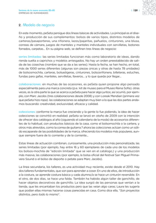 Sectores de la nueva economía 20+20                                                      | 159 |
EMPRESAS DE HUMANIDADES




2. Modelo de negocio

En este momento, peSeta persigue dos líneas básicas de actividades. La principal es el dise-
ño y producción de sus complementos: bolsos de varios tipos, distintos modelos de
carteras/pasaporteras, una riñonera, lazos/pajaritas, pañuelos, cinturones, una blusa,
correas de cámara, juegos de manteles y manteles individuales con servilletas, botones
forrados, carpetas… En su página web, se definen tres líneas de negocio:

series limitadas: las series limitadas funcionan más como laboratorio de ideas, dando
rienda suelta a caprichos y modelos arriesgados. No hay un orden preestablecido de sali-
da de las cosechas (nombre que se da a las series). Hasta la fecha, se han hecho, en total,
más de 1000 series diferentes (algunas son piezas únicas y otras de hasta 78 unidades)
de bolsosmochila, carteras, bolsasligeras, cinturones, bolsosriñonera, billeteras, estuches,
fundas para gafas, manteles, servilletas, llaveros... y lo que queda por llegar...

colaboraciones: en muchas de las ocasiones, es peSeta quien propone algo pensado
especialmente para una marca concreta (p.e.: kit de museo para el Museo Reina Sofía). otras
veces, es la otra parte la que se acerca a peSeta para hacer algo juntos; así ocurrió, por ejem-
plo, con Marc Jacobs (tres colaboraciones desde 2008) y con Loreak Mendian (primera vez
que peSeta hizo ropa). las colaboraciones se adaptan muy bien a lo que las dos partes anda-
mos buscando: creatividad, exclusividad, eficacia y calidad.

colecciones: conforme la marca fue creciendo y la gente lo fue pidiendo, la idea de hacer
colecciones se convirtió en realidad. peSeta se lanzó en otoño de 2009 con la intención
de ofrecer dos catálogos al año (siguiendo el calendario de la moda) de accesorios diferen-
tes de lo habitual, con productos básicos de la casa, como el bolsomochila o la cartera, y
otros más atrevidos, como la correa de guitarra.? ahora las colecciones actúan como un sóli-
do escaparate de las posibilidades de la marca, ofreciendo los modelos más populares, aun-
que siempre fuera de lo corriente y de la corriente...

Estas líneas de actuación combinan, curiosamente, una producción más personalizada, las
series limitadas (por ejemplo, hay entre 16 y 60 ejemplares de cada uno de los modelos
los bolsos-mochila de “edición limitada” que se ven en el catálogo,) y una producción
más masiva, las colaboraciones (por ejemplo, la bolsa oficial del festival San Miguel Prima-
vera Sound o el bolso de deporte o petate para Marc Jacobs).

La línea secundaria, los talleres, es una actividad muy reciente, existe desde el 2010. Hay
dos talleres fundamentales, que son para aprender a coser. En uno de ellos, de introducción
a la costura, se aprende costura básica y cada alumno/a se hace un cinturón reversible. En
el otro, de dos días, se hace una falda. También ha habido algún taller de ganchillo, de
hacer objetos decorativos de ganchillo. La idea surgió de las personas que venían a la
tienda, que les encantaban los productos pero que las veían algo caras; Laura les sugería
que podían ellas mismas hacerse cosas parecidas en casa. Como dice ella, “Son proyectos
distintos, pero todo lo mismo”.
 