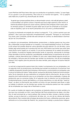 | 160 |                                                                                 Capítulo 2
                                                                      EXPERIENCIAS EMPRESARIALES




Laura Martínez del Pozo tiene claro que sus productos no gustarán a todos: “Lo que hago,
le va a gustar a uno de quinientos. Pero esto en un montón de lugares…” En su página
web habla de un perfil muy diversificado de cliente:

   “la gente que compra peSetas tiene un denominador común, más allá del género, edad
   o nacionalidad: son gente curiosa e inquieta que busca algo especial y bien hecho. al
   cliente de peSeta le gusta ver cosas nuevas y admirar otras antiguas; tener cosas, pero
   no tenerlas porque sí; también le gusta saber que lo que ha comprado se ha produ-
   cido en España y que se ha hecho pensando en él, con amor y profesionalidad.”

Cuando la empleada encargada de ventas le preguntó, “Y tú, ¿cómo quieres que sea
peSeta?”, dice Laura que respondió inmediatamente “pequeña”. Persigue un crecimiento
muy lento, pero constante, donde ella está siempre en control, no desbordada ni domina-
da por las circunstancias.

La relación con proveedores, distribuidores, productores, y clientes parece ser muy ama-
ble y distendida, aunque basada en un respeto y una responsabilidad mutuos. En el traba-
jo de campo fue posible observar varios ejemplos de esta relación. En uno de ellos, Laura
estaba algo preocupada por la producción de unos 400 bolsos que tenían que estar para
cierta fecha como regalo en un evento. Si una de las empresas en la cadena de produc-
ción fallaba, el producto llegaba demasiado tarde al siguiente, retrasando la entrega.
Hubo llamadas al primer productor, recordándole amablemente la importancia de la pun-
tualidad, y planes alternativos por si fallaba. En otro caso, había habido algunos errores en
las entregas y facturas para las tiendas que venden sus productos. Una de las empleadas
preparó unos regalos para las personas de estas tiendas, para asegurar la buena relación
con ellas.

La red de la organización parece tener dos niveles: la empresaria con sus empleadas y, en
un segundo nivel, los productores y las tiendas que venden los productos. En el primer nivel
y debido al pequeño tamaño de la empresa, información y conocimiento se comparten cara
a cara en la interacción diaria. Todas opinan, aunque las decisiones finales las toma la empre-
saria. Da la impresión de que realmente se comparte toda la información, de que no hay
aspectos de la administración que no se comparten con las otras empleadas, ni planes de
producción que no conozcan todas. En el segundo nivel, la relación con los productores,
fundamentalmente a través del teléfono y el correo electrónico, es más del tipo “need-to-
know”, es decir, la información que reciben se limita a lo que necesitan para llevar a cabo
su trabajo; la relación con las tiendas que venden los productos parece ser más cuestión
de las empleadas que luego dan el feed-back a Laura.

En cuanto al modelo de negocio de la empresa, es bastante clásico en cierto sentido a la
vez que muy innovador en otro. Laura Martínez del Pozo proporciona las ideas y los dise-
ños, el valor principal de su marca peSeta. Ella compra las telas, correas y demás compo-
nentes, ya que la elección y combinación de telas, etc., es uno de los valores del diseño
del producto. Pero manda todo el trabajo de producción fuera, a diferentes personas, gene-
ralmente en la Comunidad de Madrid. Así, proporciona trabajo a productores indepen-
 