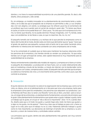 Sectores de la nueva economía 20+20                                                     | 161 |
EMPRESAS DE HUMANIDADES




dientes y no tiene la responsabilidad económica de una plantilla grande. Es decir, ella
diseña, otros producen y ella vende.

Es, sin embargo, un modelo innovador en su planteamiento de crecimiento lento y soste-
nible y en la idea de que el propósito de la empresa es permitirles a ella y a sus emplea-
das vivir con alegría y sin estrés. La analogía que me ofreció Laura fue el comentario de
un profesor que tuvo cuando sacó el carnet de conducir, quien dijo: “Tú tienes que llevar
el coche, el coche no te puede llevar a ti”. Dice Laura, “Yo creo que con la empresa es lo mis-
mo, tú tienes que llevarla, no te puede dominar. Porque imagínate, ¿no? Tu tienda, estás
aquí, con problemas, te las llevas a casa, es que no duermes. No, no, no, no.”

El pequeño tamaño de la empresa y su rechazo de lo que percibe la empresaria como lo
típico del mundo de la moda, donde cada uno tiene que demostrar que es “guay”, hace que
el grado de apertura sea pequeño; aunque está al tanto de lo que están haciendo otros,
realmente no interacciona de manera constante con otros empresarios de la moda.

Ya se ha comentado el cuidado que se tiene para mantener las buenas relaciones entre
las personas de la empresa y las tiendas donde se venden sus productos. Ya que estas
tiendas son el lugar principal de ventas, este capital relacional es muy importante para la
sostenibilidad de la empresa.

Parece eminentemente sostenible este modelo de negocio. La empresa en sí tiene un núme-
ro pequeño de empleados. La producción se hace fuera, con un coste relativamente alto,
pero el marketing a través de las tiendas y a través de internet, con la tienda-taller como
único espacio con costes, compensa estos costes. El pequeño tamaño permite que la empre-
sa sobreviva momentos de crisis y el crecimiento lento permite, como dice Laura, que ella
controle la empresa.



3. Innovación

El punto decisivo de innovación no está en la organización de la empresa que, como se ha
visto, es clásica, sino en el planteamiento en sí de para qué sirve una empresa, tanto para
la empresaria como para los empleados y las personas que adquieren sus productos. Lau-
ra Martínez del Pozo dice no tener una filosofía “como de un libro, una lista”, pero sí enun-
cia, a lo largo de las entrevistas, un planteamiento fundamental y una serie de principios que
le guían. Este planteamiento fundamental es que quiere estar a gusto: trabajar a gusto, tener
un trabajo que le gusta, en el que el “día a día es lo importante”. Dice: “A mí, cuando dise-
ño, diseño para que a mí todo me guste y cuando hago esto, todo me tiene que gustar y
si algo no me gusta, me da pereza”. Tiene muy claro que el trabajo es para vivir y tiene su
lugar en la vida, pero que el trabajo no es su vida. Habiendo definido trabajar a gusto
como lo más importante, sus decisiones de restringir el tamaño de su empresa y su pro-
ducción y crecer de manera lenta y controlada cobran sentido.

Los principios que le guían, dentro de este planteamiento más general, son muy concre-
tos y prácticos:
 