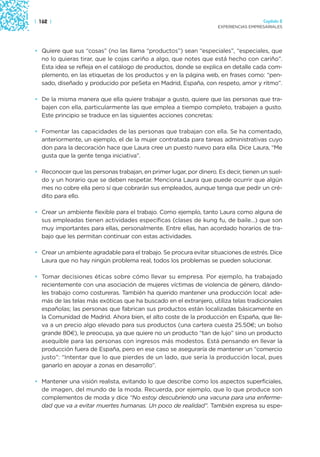 | 162 |                                                                               Capítulo 2
                                                                    EXPERIENCIAS EMPRESARIALES




• Quiere que sus “cosas” (no las llama “productos”) sean “especiales”, “especiales, que
  no lo quieras tirar, que le cojas cariño a algo, que notes que está hecho con cariño”.
  Esta idea se refleja en el catálogo de productos, donde se explica en detalle cada com-
  plemento, en las etiquetas de los productos y en la página web, en frases como: “pen-
  sado, diseñado y producido por peSeta en Madrid, España, con respeto, amor y ritmo”.

• De la misma manera que ella quiere trabajar a gusto, quiere que las personas que tra-
  bajen con ella, particularmente las que emplea a tiempo completo, trabajen a gusto.
  Este principio se traduce en las siguientes acciones concretas:

• Fomentar las capacidades de las personas que trabajan con ella. Se ha comentado,
  anteriormente, un ejemplo, el de la mujer contratada para tareas administrativas cuyo
  don para la decoración hace que Laura cree un puesto nuevo para ella. Dice Laura, “Me
  gusta que la gente tenga iniciativa”.

• Reconocer que las personas trabajan, en primer lugar, por dinero. Es decir, tienen un suel-
  do y un horario que se deben respetar. Menciona Laura que puede ocurrir que algún
  mes no cobre ella pero sí que cobrarán sus empleados, aunque tenga que pedir un cré-
  dito para ello.

• Crear un ambiente flexible para el trabajo. Como ejemplo, tanto Laura como alguna de
  sus empleadas tienen actividades específicas (clases de kung fu, de baile…) que son
  muy importantes para ellas, personalmente. Entre ellas, han acordado horarios de tra-
  bajo que les permitan continuar con estas actividades.

• Crear un ambiente agradable para el trabajo. Se procura evitar situaciones de estrés. Dice
  Laura que no hay ningún problema real, todos los problemas se pueden solucionar.

• Tomar decisiones éticas sobre cómo llevar su empresa. Por ejemplo, ha trabajado
  recientemente con una asociación de mujeres víctimas de violencia de género, dándo-
  les trabajo como costureras. También ha querido mantener una producción local: ade-
  más de las telas más exóticas que ha buscado en el extranjero, utiliza telas tradicionales
  españolas; las personas que fabrican sus productos están localizadas básicamente en
  la Comunidad de Madrid. Ahora bien, el alto coste de la producción en España, que lle-
  va a un precio algo elevado para sus productos (una cartera cuesta 25.50€; un bolso
  grande 80€), le preocupa, ya que quiere no un producto “tan de lujo” sino un producto
  asequible para las personas con ingresos más modestos. Está pensando en llevar la
  producción fuera de España, pero en ese caso se aseguraría de mantener un “comercio
  justo”: “Intentar que lo que pierdes de un lado, que sería la producción local, pues
  ganarlo en apoyar a zonas en desarrollo”.

• Mantener una visión realista, evitando lo que describe como los aspectos superficiales,
  de imagen, del mundo de la moda. Recuerda, por ejemplo, que lo que produce son
  complementos de moda y dice “No estoy descubriendo una vacuna para una enferme-
  dad que va a evitar muertes humanas. Un poco de realidad”. También expresa su espe-
 