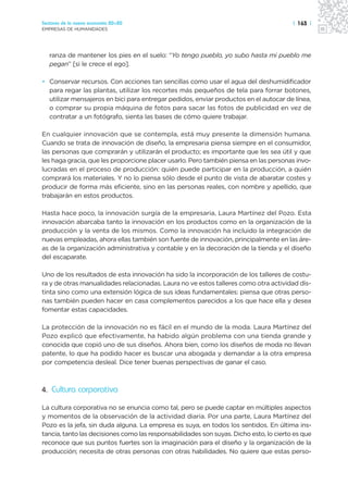 Sectores de la nueva economía 20+20                                                     | 163 |
EMPRESAS DE HUMANIDADES




   ranza de mantener los pies en el suelo: “Yo tengo pueblo, yo subo hasta mi pueblo me
   pegan” [si le crece el ego].

• Conservar recursos. Con acciones tan sencillas como usar el agua del deshumidificador
  para regar las plantas, utilizar los recortes más pequeños de tela para forrar botones,
  utilizar mensajeros en bici para entregar pedidos, enviar productos en el autocar de línea,
  o comprar su propia máquina de fotos para sacar las fotos de publicidad en vez de
  contratar a un fotógrafo, sienta las bases de cómo quiere trabajar.

En cualquier innovación que se contempla, está muy presente la dimensión humana.
Cuando se trata de innovación de diseño, la empresaria piensa siempre en el consumidor,
las personas que comprarán y utilizarán el producto; es importante que les sea útil y que
les haga gracia, que les proporcione placer usarlo. Pero también piensa en las personas invo-
lucradas en el proceso de producción: quién puede participar en la producción, a quién
comprará los materiales. Y no lo piensa sólo desde el punto de vista de abaratar costes y
producir de forma más eficiente, sino en las personas reales, con nombre y apellido, que
trabajarán en estos productos.

Hasta hace poco, la innovación surgía de la empresaria, Laura Martínez del Pozo. Esta
innovación abarcaba tanto la innovación en los productos como en la organización de la
producción y la venta de los mismos. Como la innovación ha incluido la integración de
nuevas empleadas, ahora ellas también son fuente de innovación, principalmente en las áre-
as de la organización administrativa y contable y en la decoración de la tienda y el diseño
del escaparate.

Uno de los resultados de esta innovación ha sido la incorporación de los talleres de costu-
ra y de otras manualidades relacionadas. Laura no ve estos talleres como otra actividad dis-
tinta sino como una extensión lógica de sus ideas fundamentales: piensa que otras perso-
nas también pueden hacer en casa complementos parecidos a los que hace ella y desea
fomentar estas capacidades.

La protección de la innovación no es fácil en el mundo de la moda. Laura Martínez del
Pozo explicó que efectivamente, ha habido algún problema con una tienda grande y
conocida que copió uno de sus diseños. Ahora bien, como los diseños de moda no llevan
patente, lo que ha podido hacer es buscar una abogada y demandar a la otra empresa
por competencia desleal. Dice tener buenas perspectivas de ganar el caso.



4. Cultura corporativa

La cultura corporativa no se enuncia como tal, pero se puede captar en múltiples aspectos
y momentos de la observación de la actividad diaria. Por una parte, Laura Martínez del
Pozo es la jefa, sin duda alguna. La empresa es suya, en todos los sentidos. En última ins-
tancia, tanto las decisiones como las responsabilidades son suyas. Dicho esto, lo cierto es que
reconoce que sus puntos fuertes son la imaginación para el diseño y la organización de la
producción; necesita de otras personas con otras habilidades. No quiere que estas perso-
 