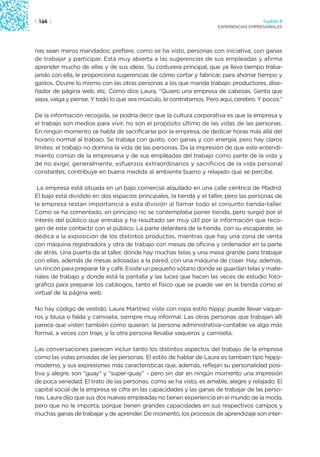 | 164 |                                                                                Capítulo 2
                                                                     EXPERIENCIAS EMPRESARIALES




nas sean meros mandados; prefiere, como se ha visto, personas con iniciativa, con ganas
de trabajar y participar. Está muy abierta a las sugerencias de sus empleadas y afirma
aprender mucho de ellas y de sus ideas. Su costurera principal, que ya lleva tiempo traba-
jando con ella, le proporciona sugerencias de cómo cortar y fabricar, para ahorrar tiempo y
gastos. Ocurre lo mismo con las otras personas a las que manda trabajo: productores, dise-
ñador de página web, etc. Como dice Laura, “Quiero una empresa de cabezas. Genta que
sepa, valga y piense. Y todo lo que sea músculo, lo contratamos. Pero aquí, cerebro. Y pocos.”

De la información recogida, se podría decir que la cultura corporativa es que la empresa y
el trabajo son medios para vivir, no son el propósito último de las vidas de las personas.
En ningún momento se habla de sacrificarse por la empresa, de dedicar horas más allá del
horario normal al trabajo. Se trabaja con gusto, con ganas y con energía, pero hay claros
límites: el trabajo no domina la vida de las personas. Da la impresión de que este entendi-
miento común de la empresaria y de sus empleadas del trabajo como parte de la vida y
de no exigir, generalmente, esfuerzos extraordinarios y sacrificios de la vida personal
constantes, contribuye en buena medida al ambiente bueno y relajado que se percibe.

 La empresa está situada en un bajo comercial alquilado en una calle céntrica de Madrid.
El bajo está dividido en dos espacios principales, la tienda y el taller, pero las personas de
la empresa restan importancia a esta división al llamar todo el conjunto tienda-taller.
Como se ha comentado, en principio no se contemplaba poner tienda, pero surgió por el
interés del público que entraba y ha resultado ser muy útil por la información que reco-
gen de este contacto con el público. La parte delantera de la tienda, con su escaparate, se
dedica a la exposición de los distintos productos, mientras que hay una zona de venta
con máquina registradora y otra de trabajo con mesas de oficina y ordenador en la parte
de atrás. Una puerta da al taller, donde hay muchas telas y una mesa grande para trabajar
con ellas, además de mesas adosadas a la pared, con una máquina de coser. Hay, además,
un rincón para preparar té y café. Existe un pequeño sótano donde se guardan telas y mate-
riales de trabajo y donde está la pantalla y las luces que hacen las veces de estudio foto-
gráfico para preparar los catálogos, tanto el físico que se puede ver en la tienda como el
virtual de la página web.

No hay código de vestido. Laura Martínez viste con ropa estilo hippy: puede llevar vaque-
ros y blusa o falda y camiseta, siempre muy informal. Las otras personas que trabajan allí
parece que visten también como quieran: la persona administrativa-contable va algo más
formal, a veces con traje, y la otra persona llevaba vaqueros y camiseta.

Las conversaciones parecen incluir tanto los distintos aspectos del trabajo de la empresa
como las vidas privadas de las personas. El estilo de hablar de Laura es también tipo hippy-
moderno, y sus expresiones más características que, además, reflejan su personalidad posi-
tiva y alegre, son “guay” y “super-guay” – pero sin dar en ningún momento una impresión
de poca seriedad. El trato de las personas, como se ha visto, es amable, alegre y relajado. El
capital social de la empresa se cifra en las capacidades y las ganas de trabajar de las perso-
nas. Laura dijo que sus dos nuevas empleadas no tienen experiencia en el mundo de la moda,
pero que no le importa, porque tienen grandes capacidades en sus respectivos campos y
muchas ganas de trabajar y de aprender. De momento, los procesos de aprendizaje son inter-
 