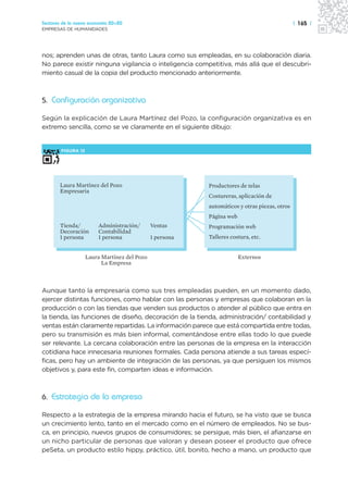 Sectores de la nueva economía 20+20                                                           | 165 |
EMPRESAS DE HUMANIDADES




nos; aprenden unas de otras, tanto Laura como sus empleadas, en su colaboración diaria.
No parece existir ninguna vigilancia o inteligencia competitiva, más allá que el descubri-
miento casual de la copia del producto mencionado anteriormente.



5. Configuración organizativa

Según la explicación de Laura Martínez del Pozo, la configuración organizativa es en
extremo sencilla, como se ve claramente en el siguiente dibujo:


        FIGURA 12




       Laura Martínez del Pozo                            Productores de telas
       Empresaria
                                                          Costureras, aplicación de
                                                          automáticos y otras piezas, otros
                                                          Página web
       Tienda/          Administración/       Ventas      Programación web
       Decoración       Contabilidad
       1 persona        1 persona             1 persona   Talleres costura, etc.


                    Laura Martínez del Pozo                            Externos
                          La Empresa



Aunque tanto la empresaria como sus tres empleadas pueden, en un momento dado,
ejercer distintas funciones, como hablar con las personas y empresas que colaboran en la
producción o con las tiendas que venden sus productos o atender al público que entra en
la tienda, las funciones de diseño, decoración de la tienda, administración/ contabilidad y
ventas están claramente repartidas. La información parece que está compartida entre todas,
pero su transmisión es más bien informal, comentándose entre ellas todo lo que puede
ser relevante. La cercana colaboración entre las personas de la empresa en la interacción
cotidiana hace innecesaria reuniones formales. Cada persona atiende a sus tareas especí-
ficas, pero hay un ambiente de integración de las personas, ya que persiguen los mismos
objetivos y, para este fin, comparten ideas e información.



6. Estrategia de la empresa

Respecto a la estrategia de la empresa mirando hacia el futuro, se ha visto que se busca
un crecimiento lento, tanto en el mercado como en el número de empleados. No se bus-
ca, en principio, nuevos grupos de consumidores; se persigue, más bien, el afianzarse en
un nicho particular de personas que valoran y desean poseer el producto que ofrece
peSeta, un producto estilo hippy, práctico, útil, bonito, hecho a mano, un producto que
 
