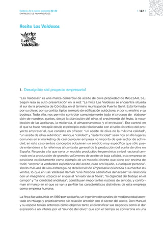 Sectores de la nueva economía 20+20                                                    | 167 |
EMPRESAS DE HUMANIDADES




Aceite Las Valdesas




1. Descripción del proyecto empresarial

“Las Valdesas” es una marca comercial de aceite de oliva propiedad de INGESAR, S.L.
Según reza su auto-presentación en la red: “La finca Las Valdesas se encuentra situada
al sur de la provincia de Córdoba, en el término municipal de Puente Genil. Está formada
por su olivar; por su cortijo, típico ejemplo de edificación autóctona; y por su molino y su
bodega. Todo ello, nos permite controlar completamente todo el proceso de elabora-
ción de nuestros aceites, desde la plantación del olivo, el crecimiento del fruto, la reco-
lección de las aceitunas, la molienda, el almacenamiento, y el envasado”. Ese control en
el que se hace hincapié desde el principio está relacionado con el sello distintivo del pro-
yecto empresarial, que consiste en ofrecer: “un aceite de oliva de la máxima calidad”,
“un aceite de oliva auténtico”. Aunque “calidad” y “autenticidad” sean hoy en día lugares
comunes en el marketing de casi cualquier empresa no importa de qué sector de activi-
dad, en este caso ambos conceptos adquieren un sentido muy específico que sólo pue-
de entenderse si lo referimos al contexto general de la producción del aceite de oliva en
España. Respecto a lo que sería un modelo productivo hegemónico a nivel nacional cen-
trado en la producción de grandes volúmenes de aceite de baja calidad, esta empresa se
posiciona explícitamente como ejemplo de un modelo distinto que pone por encima de
todo: “acercar la verdadera experiencia del aceite, puro oro líquido, a cualquier persona”.
Yendo más allá de una estrategia de diferenciación empresarial orientada a aumentar las
ventas, lo que en Las Valdesas llaman “una filosofía alternativa del aceite” se relaciona
con un imaginario utópico en el que el “el valor de la tierra”, “la dignidad del trabajo en el
campo” y “la identidad andaluza”, constituyen importantes núcleos de sentido, y confor-
man el marco en el que se van a perfilar las características distintivas de esta empresa
como empresa humana.

La finca fue adquirida en 1989 por su dueño, un ingeniero de canales de mediana edad asen-
tado en Málaga y prácticamente sin relación anterior con el sector del aceite. Don Manuel
y su esposa tenían entonces como objetivo tanto el diversificar sus negocios como el dar
expresión a un interés por el “mundo del olivo” que con el tiempo se convertiría en una
 
