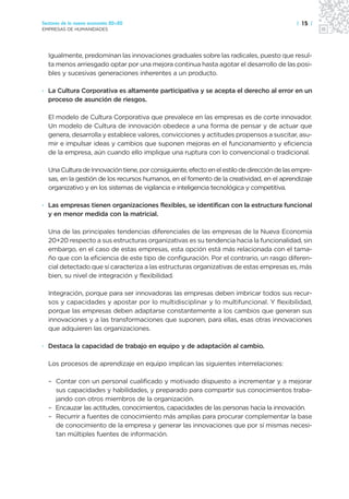 Sectores de la nueva economía 20+20                                                          | 15 |
EMPRESAS DE HUMANIDADES




  Igualmente, predominan las innovaciones graduales sobre las radicales, puesto que resul-
  ta menos arriesgado optar por una mejora continua hasta agotar el desarrollo de las posi-
  bles y sucesivas generaciones inherentes a un producto.

· La Cultura Corporativa es altamente participativa y se acepta el derecho al error en un
  proceso de asunción de riesgos.

  El modelo de Cultura Corporativa que prevalece en las empresas es de corte innovador.
  Un modelo de Cultura de innovación obedece a una forma de pensar y de actuar que
  genera, desarrolla y establece valores, convicciones y actitudes propensos a suscitar, asu-
  mir e impulsar ideas y cambios que suponen mejoras en el funcionamiento y eficiencia
  de la empresa, aún cuando ello implique una ruptura con lo convencional o tradicional.

  Una Cultura de Innovación tiene, por consiguiente, efecto en el estilo de dirección de las empre-
  sas, en la gestión de los recursos humanos, en el fomento de la creatividad, en el aprendizaje
  organizativo y en los sistemas de vigilancia e inteligencia tecnológica y competitiva.

· Las empresas tienen organizaciones flexibles, se identifican con la estructura funcional
  y en menor medida con la matricial.

  Una de las principales tendencias diferenciales de las empresas de la Nueva Economía
  20+20 respecto a sus estructuras organizativas es su tendencia hacia la funcionalidad, sin
  embargo, en el caso de estas empresas, esta opción está más relacionada con el tama-
  ño que con la eficiencia de este tipo de configuración. Por el contrario, un rasgo diferen-
  cial detectado que sí caracteriza a las estructuras organizativas de estas empresas es, más
  bien, su nivel de integración y flexibilidad.

  Integración, porque para ser innovadoras las empresas deben imbricar todos sus recur-
  sos y capacidades y apostar por lo multidisciplinar y lo multifuncional. Y flexibilidad,
  porque las empresas deben adaptarse constantemente a los cambios que generan sus
  innovaciones y a las transformaciones que suponen, para ellas, esas otras innovaciones
  que adquieren las organizaciones.

· Destaca la capacidad de trabajo en equipo y de adaptación al cambio.

  Los procesos de aprendizaje en equipo implican las siguientes interrelaciones:

  – Contar con un personal cualificado y motivado dispuesto a incrementar y a mejorar
    sus capacidades y habilidades, y preparado para compartir sus conocimientos traba-
    jando con otros miembros de la organización.
  – Encauzar las actitudes, conocimientos, capacidades de las personas hacia la innovación.
  – Recurrir a fuentes de conocimiento más amplias para procurar complementar la base
    de conocimiento de la empresa y generar las innovaciones que por sí mismas necesi-
    tan múltiples fuentes de información.
 