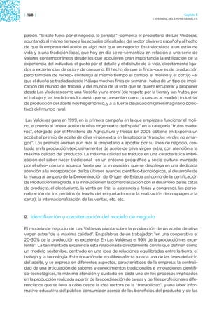 | 168 |                                                                                 Capítulo 2
                                                                      EXPERIENCIAS EMPRESARIALES




pasión. “Si solo fuera por el negocio, lo cerraba” -comenta el propietario de Las Valdesas,
apuntando al mismo tiempo a las actuales dificultades del sector olivarero español y al hecho
de que la empresa del aceite es algo más que un negocio. Está vinculada a un estilo de
vida y a una tradición local, que hoy en día se re-semantiza en relación a una serie de
valores contemporáneos desde los que adquieren gran importancia la estilización de la
experiencia del individuo, el gusto por el detalle y el disfrute de la vida, directamente liga-
dos a experiencias de ocio y de consumo. El hecho de que la finca –que es de producción
pero también de recreo- contenga al mismo tiempo el campo, el molino y el cortijo –al
que el dueño se traslada desde Málaga muchos fines de semana-, habla de un tipo de impli-
cación del mundo del trabajo y del mundo de la vida que se quiere recuperar y proponer
desde Las Valdesas como una filosofía y una moral (de respeto por la tierra y sus frutos, por
el trabajo y las tradiciones locales), que se presentan como opuestas al modelo industrial
de producción del aceite hoy hegemónico, y a la fuerte devaluación (en el imaginario colec-
tivo) del mundo rural.

 Las Valdesas gana en 1999, en la primera campaña en la que empieza a funcionar el moli-
no, el premio al “mejor aceite de oliva virgen extra de España” en la categoría “frutos madu-
ros”, otorgado por el Ministerio de Agricultura y Pesca. En 2005 obtiene en Expoliva un
accésit al premio de aceite de oliva virgen extra en la categoría “frutados verdes no amar-
gos”. Los premios animan aún más al propietario a apostar por su línea de negocio, cen-
trada en la producción (exclusivamente) de aceite de oliva virgen extra, con atención a la
máxima calidad del producto. La máxima calidad se traduce en una característica imbri-
cación del saber hacer tradicional –en un entorno geográfico y socio-cultural marcado
por el olivo- con una apuesta fuerte por la innovación, que se despliega en una dedicada
atención a la incorporación de los últimos avances científico-tecnológicos, al desarrollo de
la marca al amparo de la Denominación de Origen de Estepa así como de la certificación
de Producción Integrada, a la innovación en la comercialización con el desarrollo de las catas
de producto, el oleoturismo, la venta on line, la asistencia a ferias y congresos, las perso-
nalización de los pedidos (a través del etiquetado o de la realización de coupages a la
carta), la internacionalización de las ventas, etc. etc.



2. Identificación y caracterización del modelo de negocio

El modelo de negocio de Las Valdesas pivota sobre la producción de un aceite de oliva
virgen extra “de la máxima calidad”. En palabras de un trabajador: “en una cooperativa el
20-30% de la producción es excelente. En Las Valdesas el 99% de la producción es exce-
lente”. La tan mentada excelencia está relacionada directamente con lo que definen como
un modelo sostenible, centrado en una idea de relaciones equilibradas entre la tierra, el
trabajo y la tecnología. Este vocación de equilibrio afecta a cada una de las fases del ciclo
del aceite, y se expresa en diferentes aspectos, característicos de la empresa: la centrali-
dad de una articulación de saberes y conocimientos tradicionales e innovaciones científi-
co-tecnológicas, la máxima atención y cuidado en cada uno de los procesos implicados
en la producción realizada a partir de la coordinación de tareas y perfiles profesionales dife-
renciados que se lleva a cabo desde la idea rectora de la “trazabilidad”, y una labor infor-
mativo-educativa del público consumidor acerca de los beneficios del producto y de las
 