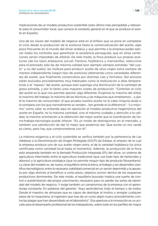 Sectores de la nueva economía 20+20                                                         | 169 |
EMPRESAS DE HUMANIDADES




implicaciones de un modelo productivo sostenible (esto último más perceptible y relevan-
te para el consumidor local, que conoce el contexto general en el que se produce el acei-
te en España)

Una de las claves del modelo de negocio está en el énfasis que se pone en completar
el ciclo desde la producción de la aceituna hasta la comercialización del aceite, algo
poco frecuente en el mundo del olivar andaluz y que permite a la empresa poder ejer-
cer todos los controles que garantizan la excelencia perseguida, que en otras condi-
ciones serían imposibles de arbitrar. De este modo, la finca produce sus propias acei-
tunas (de los tipos arbequina, picual, frantoio, hojiblanca y manzanilla); selecciona
para el prensado sólo las de máxima calidad (por ejemplo siempre extraídas “del vue-
lo” y no del suelo), las moltura para producir aceite de oliva virgen extra siempre de
manera independiente (según tipo de aceituna) obteniendo cinco variedades diferen-
tes de aceite, que finalmente comercializa por distintas vías y formatos. Del proceso
están excluidos procedimientos muy habituales como la molturación a altas tempera-
turas o el “repaso” del aceite, aunque esto suponga una disminución de la cantidad de
grasa extraída, y por lo tanto unos mayores costes de producción. “Controlar el ciclo
del aceite es lo que nos permite aportar algo diferente. Exigimos lo máximo del árbol,
lo máximo del trabajo, lo máximo de las técnicas y las máquinas que empleamos... y oja-
lá lo máximo de consumidor: el que prueba nuestro aceite no le cabe ninguna duda si
lo compara con los que normalmente se venden... tan grande es la diferencia”. “Lo máxi-
mo” como valor se entiende aquí en oposición al modelo productivo hegemónico del
aceite en España: no la máxima cantidad, sino el máximo cuidado y atención a la cali-
dad, la máxima orientación a la obtención del mejor aceite que la coordinación de tie-
rra-trabajo-tecnología puede ofrecer. “Es un modo de distinguirnos en el mercado, y
también una satisfacción de dar lo mejor que podemos dar. Que existe un oro verde
es cierto, pero hay que comprometerse con él”.

La máxima exigencia y el ciclo sostenible se verifica también por la pertenencia de Las
Valdesas a la Denominación de Origen Protegida (D.O.P) de Estepa, al amparo de la cual
la empresa produce uno de sus aceite virgen extra, el de la variedad hojiblanca (la única
certificada como variedad local hasta el momento). Además, la producción de la finca
está amparada también en la llamada Producción Integrada (P.I) del olivar, un sistema de
agricultura intermedio entre la agricultura tradicional (que usa todo tipo de herbicidas y
abonos) y la agricultura ecológica (que no permite ningún tipo de producto fitosanitario).
La clave del modelo es, de nuevo, el equilibrio entre la tierra, el trabajo y los desarrollos cien-
tífico-tecnológicos; entre la necesaria viabilidad comercial en un sector deprimido y la apues-
ta por algo distinto al beneficio a corto plazo, objetivo común dentro de los esquemas
productivos dominantes. De este modo, el equilibrio buscado implica una suerte de con-
trol o autolimitación del propio crecimiento, necesario para no perder las señas de identi-
dad del modelo de negocio. Y exige también un compromiso de la empresa con el apren-
dizaje constante. En palabras del gerente: “Aquí aprendemos todo el tiempo y de todos.
Desde el maestro de almazara que es capaz de destripar el molino y arreglar cualquier
pieza de la maquinaria, al ingeniero que trae de un curso algún nuevo procedimiento con-
tra las plagas que han desarrollado en el laboratorio”. Esa apertura a la innovación es un aci-
cate para el desempeño profesional de los trabajadores, sobre todo en los perfiles de mayor
 