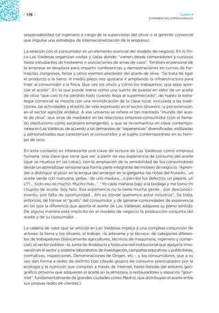 | 170 |                                                                                   Capítulo 2
                                                                        EXPERIENCIAS EMPRESARIALES




responsabilidad (el ingeniero a cargo de la supervisión del olivar o el gerente comercial
que impulsa una estrategia de internacionalización de la empresa).

La relación con el consumidor es un elemento esencial del modelo de negocio. En la fin-
ca Las Valdesas organizan visitas y catas donde: “vienen desde compradores y curiosos
hasta estudiantes de hostelería o asociaciones de amas de casa”. También el personal de
la empresa se desplaza para impartir conferencias y demostraciones en cursos de for-
mación, congresos, ferias y otros eventos alrededor del aceite de oliva. “Se trata de ligar
el producto a la tierra. A medio plazo nos gustaría ir ampliando la infraestructura para
traer al consumidor a la finca. Que vea los olivos y cómo los trabajamos; que sepa apre-
ciar el aceite”. En lo que puede leerse como una suerte de puesta en valor de un aceite
de oliva “que casi lo ha perdido todo cuando llega al supermercado”, de nuevo la estra-
tegia comercial se mezcla con una reivindicación de la clave local, vinculada a las tradi-
ciones, las actividades y el estilo de vida expresado en el sector olivarero –y por extensión,
en el sector agrícola andaluz. A ese universo se refiere el tan mentado “mundo del acei-
te de oliva”, que sirve de mediador en las relaciones empresa-consumidor (con el llama-
do oleoturismo como escenario emergente), y que se re-semantiza en clave contempo-
ránea en Las Valdesas, de acuerdo a las demandas de “experiencias” diversificadas, estilizadas
y personalizadas que caracterizan al consumidor y al sujeto contemporáneo en su tiem-
po de ocio.

En este contexto es interesante una clave de lectura de Las Valdesas como empresa
humana. Una clave que tiene que ver, a partir de esa experiencia de consumo del aceite
(que se ritualiza en las catas), con la ampliación de la sensibilidad de los consumidores
desde un aprendizaje sensorial que forma parte integrante del modelo de negocio. “Apren-
der a distinguir el picor en la lengua del amargor en la garganta; las notas del frutado... un
aceite verde con manzana, yerba... de uno maduro... o percibir los defectos: un pepino, un
¿??.... todo eso es mucho. Mucho más...”. “Yo cada mañana bajo a la bodega y me tomo mi
chupito de aceite. Soy feliz. Esa experiencia no la tiene mucha gente... por desconoci-
miento, por falta de oportunidad... Ahí es donde queremos estar nosotros”. Se trata,
entonces, de formar el “gusto” del consumidor, y de generar comunidades de experiencia
en las que la diferencia que aporta el aceite de Las Valdesas adquiera su pleno sentido.
De alguna manera está implícito en el modelo de negocio la producción conjunta del
aceite y de su consumidor.

La cadena de valor que se articula en Las Valdesas implica a una compleja conjunción de
actores: la tierra y los olivares, el trabajo –la artesanía y la técnica- de categorías diferen-
tes de trabajadores (básicamente agricultores, técnicos de maquinaria, ingeniero y comer-
cial), el sector público –la Junta de Andalucía y toda una red institucional que apoya la inno-
vación en el sector y sostiene laboratorios de investigación, campañas educativas y publicitarias,
normativas, inspecciones, Denominaciones de Origen, etc.-, y los consumidores, que a su
vez dan forma a redes de distinto tipo (desde grupos de consumo preocupados por la
ecología y la nutrición que compran a través de internet, hasta tiendas del entorno geo-
gráfico próximo que adquieren el aceite en la almazara, o restauradores y espacios “gour-
met”, fundamentalmente de grandes ciudades como Madrid, que distribuyen el aceite entre
sus propias redes de clientes.)
 