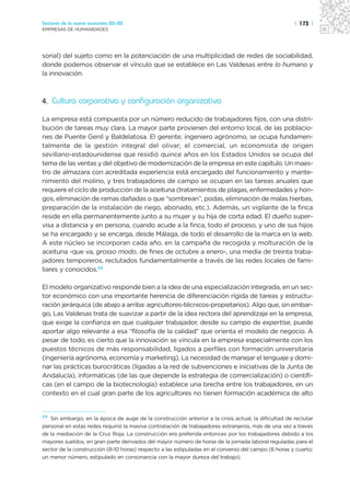 Sectores de la nueva economía 20+20                                                                  | 173 |
EMPRESAS DE HUMANIDADES




sorial) del sujeto como en la potenciación de una multiplicidad de redes de sociabilidad,
donde podemos observar el vínculo que se establece en Las Valdesas entre lo humano y
la innovación.



4. Cultura corporativa y configuración organizativa

La empresa está compuesta por un número reducido de trabajadores fijos, con una distri-
bución de tareas muy clara. La mayor parte provienen del entorno local, de las poblacio-
nes de Puente Genil y Baldelatosa. El gerente, ingeniero agrónomo, se ocupa fundamen-
talmente de la gestión integral del olivar; el comercial, un economista de origen
sevillano-estadounidense que residió quince años en los Estados Unidos se ocupa del
tema de las ventas y del objetivo de modernización de la empresa en este capítulo. Un maes-
tro de almazara con acreditada experiencia está encargado del funcionamiento y mante-
nimiento del molino, y tres trabajadores de campo se ocupan en las tareas anuales que
requiere el ciclo de producción de la aceituna (tratamientos de plagas, enfermedades y hon-
gos, eliminación de ramas dañadas o que “sombrean”, podas, eliminación de malas hierbas,
preparación de la instalación de riego, abonado, etc.). Además, un vigilante de la finca
reside en ella permanentemente junto a su mujer y su hija de corta edad. El dueño super-
visa a distancia y en persona, cuando acude a la finca, todo el proceso, y uno de sus hijos
se ha encargado y se encarga, desde Málaga, de todo el desarrollo de la marca en la web.
A este núcleo se incorporan cada año, en la campaña de recogida y molturación de la
aceituna -que va, grosso modo, de fines de octubre a enero-, una media de treinta traba-
jadores temporeros, reclutados fundamentalmente a través de las redes locales de fami-
liares y conocidos.34

El modelo organizativo responde bien a la idea de una especialización integrada, en un sec-
tor económico con una importante herencia de diferenciación rígida de tareas y estructu-
ración jerárquica (de abajo a arriba: agricultores-técnicos-propietarios). Algo que, sin embar-
go, Las Valdesas trata de suavizar a partir de la idea rectora del aprendizaje en la empresa,
que exige la confianza en que cualquier trabajador, desde su campo de expertise, puede
aportar algo relevante a esa “filosofía de la calidad” que orienta el modelo de negocio. A
pesar de todo, es cierto que la innovación se vincula en la empresa especialmente con los
puestos técnicos de más responsabilidad, ligados a perfiles con formación universitaria
(ingeniería agrónoma, economía y marketing). La necesidad de manejar el lenguaje y domi-
nar las prácticas burocráticas (ligadas a la red de subvenciones e iniciativas de la Junta de
Andalucía), informáticas (de las que depende la estrategia de comercialización) o científi-
cas (en el campo de la biotecnología) establece una brecha entre los trabajadores, en un
contexto en el cual gran parte de los agricultores no tienen formación académica de alto


34
   Sin embargo, en la época de auge de la construcción anterior a la crisis actual, la dificultad de reclutar
personal en estas redes requirió la masiva contratación de trabajadores extranjeros, más de una vez a través
de la mediación de la Cruz Roja. La construcción era preferida entonces por los trabajadores debido a los
mayores sueldos, en gran parte derivados del mayor número de horas de la jornada laboral reguladas para el
sector de la construcción (8-10 horas) respecto a las estipuladas en el convenio del campo (6 horas y cuarto;
un menor número, estipulado en consonancia con la mayor dureza del trabajo).
 