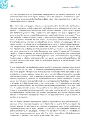 | 174 |                                                                                  Capítulo 2
                                                                       EXPERIENCIAS EMPRESARIALES




o incluso de nivel medio. La antigua brecha laboral entre los trabajos “del campo” y “de
oficina” se reactualiza así, de alguna manera, a pesar del énfasis de Las Valdesas en cons-
tituirse como una empresa abierta al aprendizaje y que valora especialmente el saber tra-
dicional del campesino olivarero.

Otros elementos contribuyen a afianzar una clara distinción y división entre perfiles labo-
rales, que caracteriza tanto la organización del trabajo como la cultura corporativa; son, por
ejemplo, la propia estructuración estatal de los sectores laborales, que incide en la regula-
ción de horarios y salarios. “Aquí somos pocos pero además cada cual se rige por su con-
venio: unos el del campo, otros el de la industria, y luego los técnicos el suyo propio...”. Tam-
bién las condiciones espacio-temporales, lo que podríamos llamar la “ecología laboral del
olivar”, marcan su impronta. Así, con apenas un puñado de trabajadores fijos con tareas
diversificadas en una extensión considerable de terreno (sólo los olivares ocupan 160 hec-
táreas), condicionan el que, salvo en el periodo extraordinario de la campaña, la interac-
ción y la proximidad física entre los trabajadores de la finca sea más bien limitada. Entre
risas nos comenta un trabajador: “tal vez la soledad en que muchas veces discurre tu tra-
bajo sea lo menos humano de todo... Pero es que este trabajo lo impone así”. En cualquier
caso son, paradójicamente, los mismos determinantes e inercias estructurales los que
influyen en que la organización del trabajo pivote sobre una diferenciación de puestos y
funciones que se integran jerárquicamente, y en que en Las Valdesas la dignificación del
trabajo en el campo sea un leit motiv en la filosofía empresarial al que se ensaya todavía
cómo dar forma.

En ese contexto, la “mentalidad innovadora” se cita innumerables veces como una necesi-
dad y un valor, no sólo para Las Valdesas sino también para el sector del aceite de oliva
en general. El perfil internacional y multicultural es considerablemente apreciado en este
sentido; tanto el responsable de ventas -de origen y trayectoria laboral a caballo entre Anda-
lucía y Estados Unidos- como el guardián de la finca (de origen iraquí) son puestos como
ejemplo y representan, cada uno en un lado del espectro de perfiles laborales de la empre-
sa, una alternativa innovadora a la tradición en el campo andaluz: “Se trata de ver cosas fue-
ra y traerlas aquí. Por ejemplo el arboreto que tenemos con 33 variedades de aceitunas
de todas partes del mundo.... En una parcelita. Es el poder comparar, descubrir nuevos sabo-
res... Y a veces, también, el salir y luego volver te hace comprender el valor que tiene lo
propio. Y la necesidad de buscar nuevas formas... Aquí en el campo aún funciona mucho
esa mentalidad de: “cuidado que a ver qué va a pensar el jefe”. Hay una fractura grande que
dificulta el compromiso de todos que necesitan las ideas alternativas. Viajar te oxigena. Y
también la formación”.

Para los perfiles laborales más técnicos, ligados a los puestos de más responsabilidad, la
actividad en Las Valdesas sí supone específicamente una suerte de “humanización del
trabajo” ausente, por ejemplo, en las empresas envasadoras, punta de lanza del modelo
hegemónico productivo del aceite. “Allí eras uno más de muchos. Aquí puedo tener más ini-
ciativa: el arboreto, los coupages... Yo me siento a probar y mezclar las variedades de
aceite hasta sacar uno especial... y soy feliz. Es un reto, y que estás en el trabajo como en
un laboratorio, sacando cosas nuevas, y ver si salen o no salen...”
 