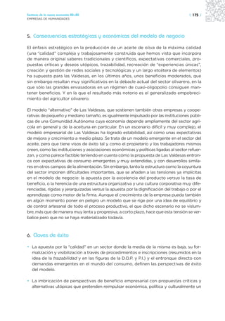 Sectores de la nueva economía 20+20                                                    | 175 |
EMPRESAS DE HUMANIDADES




5. Consecuencias estratégicas y económicas del modelo de negocio

El énfasis estratégico en la producción de un aceite de oliva de la máxima calidad
(una “calidad” compleja y trabajosamente construida que hemos visto que incorpora
de manera original saberes tradicionales y científicos, expectativas comerciales, pro-
puestas críticas y deseos utópicos, trazabilidad, recreación de “experiencias únicas”,
creación y gestión de redes sociales y tecnológicas y un largo etcétera de elementos)
ha supuesto para las Valdesas, en los últimos años, unos beneficios moderados, que
sin embargo resultan muy significativos en la debacle actual del sector olivarero, en la
que sólo las grandes envasadoras en un régimen de cuasi-oligopolio consiguen man-
tener beneficios. Y en la que el resultado más notorio es el generalizado empobreci-
miento del agricultor olivarero.

El modelo “alternativo” de Las Valdesas, que sostienen también otras empresas y coope-
rativas de pequeño y mediano tamaño, es igualmente impulsado por las instituciones públi-
cas de una Comunidad Autónoma cuya economía depende ampliamente del sector agrí-
cola en general y de la aceituna en particular. En un escenario difícil y muy complejo, el
modelo empresarial de Las Valdesas ha logrado estabilidad, así como unas expectativas
de mejora y crecimiento a medio plazo. Se trata de un modelo emergente en el sector del
aceite, pero que tiene visos de éxito tal y como el propietario y los trabajadores mismos
creen, como las instituciones y asociaciones económicas y políticas ligadas al sector refuer-
zan, y como parece factible teniendo en cuenta cómo la propuesta de Las Valdesas entron-
ca con expectativas de consumo emergentes y muy extendidas, y con desarrollos simila-
res en otros campos de la alimentación. Sin embargo, tanto la estructura como la coyuntura
del sector imponen dificultades importantes, que se añaden a las tensiones ya implícitas
en el modelo de negocio: la apuesta por la excelencia del producto versus la tasa de
beneficio, o la herencia de una estructura organizativa y una cultura corporativa muy dife-
renciadas, rígidas y jerarquizadas versus la apuesta por la dignificación del trabajo o por el
aprendizaje como motor de la firma. Aunque el crecimiento de la empresa pueda también
en algún momento poner en peligro un modelo que se rige por una idea de equilibrio y
de control artesanal de todo el proceso productivo, el que dicho escenario no se vislum-
bre, más que de manera muy lenta y progresiva, a corto plazo, hace que esta tensión se ver-
balice pero que no se haya materializado todavía.



6. Claves de éxito

• La apuesta por la “calidad” en un sector donde la media de la misma es baja, su for-
  malización y visibilización a través de procedimientos e inscripciones (resumidos en la
  idea de la trazabilidad y en las figuras de la D.O.P. y P.I.) y el entronque directo con
  demandas emergentes en el mundo del consumo, definen las perspectivas de éxito
  del modelo.

• La imbricación de perspectivas de beneficio empresarial con propuestas críticas y
  alternativas utópicas que pretenden reimpulsar económica, política y culturalmente un
 