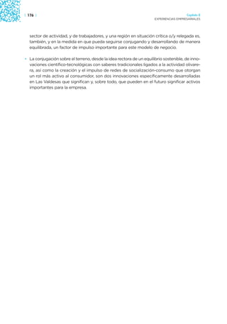 | 176 |                                                                                Capítulo 2
                                                                     EXPERIENCIAS EMPRESARIALES




  sector de actividad, y de trabajadores, y una región en situación crítica o/y relegada es,
  también, y en la medida en que pueda seguirse conjugando y desarrollando de manera
  equilibrada, un factor de impulso importante para este modelo de negocio.

• La conjugación sobre el terreno, desde la idea rectora de un equilibrio sostenible, de inno-
  vaciones científico-tecnológicas con saberes tradicionales ligados a la actividad olivare-
  ra, así como la creación y el impulso de redes de socialización-consumo que otorgan
  un rol más activo al consumidor, son dos innovaciones específicamente desarrolladas
  en Las Valdesas que significan y, sobre todo, que pueden en el futuro significar activos
  importantes para la empresa.
 