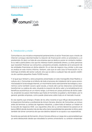 Sectores de la nueva economía 20+20                                                   | 177 |
EMPRESAS DE HUMANIDADES




Comunitae




1. Introducción y visión

Comunitae es una iniciativa empresarial perteneciente al sector financiero que a través de
Internet consigue desintermediar la relación de financiación entre un prestatario y un
prestamista. Es decir, se trata de una empresa que se dedica a poner en contacto median-
te su web a particulares a los que les interesa invertir prestando dinero y a otras personas
que necesitan financiar sus consumos y proyectos privados, eludiendo así la actuación de
las entidades financieras en dicha relación. Es un tipo de negocio muy similar a otro que
se analiza en este mismo informe, Verkami, solo que en este caso la financiación no se
restringe al ámbito del sector cultural, sino que se abre a cualquier tipo de opción crediti-
cia de cuantías pequeñas (hasta 15.000 euros).

Y al igual que Verkami y otros proyectos presentados en esta monografía (Hub Madrid, e-
cultura, etc.), Comunitae es el efecto de todo el proceso de instalación de la nueva econo-
mía basada en la tecnología Internet, un movimiento tanto estrictamente tecnológico y eco-
nómico como también social a gran escala, a través del cual las relaciones comerciales
transforman su cadena de valor, situando la creación de dicho valor y la rentabilización en
beneficios económicos en un mismo rango, o al menos en zonas próximas de dicha cade-
na, anulando los pasos intermedios que hasta el momento ocupaban y dominaban, por lo
general, grandes empresas, como puede observarse sobre todo en el mercado musical.

Es ese espíritu que emerge a finales de los años noventa el que influye decisivamente en
la trayectoria formativa y profesional de Arturo Cervera, director de Comunitae, ya incluso
antes de terminar su carrera de ingeniero industrial, y sobre todo al realizar un máster en
la escuela de negocios IESE. Los siguientes años de su carrera laboral los pasará en el
banco BBVA donde durante más de diez años tiene la posibilidad de aprender el oficio, pero
también de tomar conciencia de que ese destino laboral no se ajusta a sus expectativas.

Durante ese periodo de formación, Arturo Cervera afianza un rasgo de su personalidad que
ya venía destacando desde que estudiaba la carrera universitaria: su carácter emprende-
 