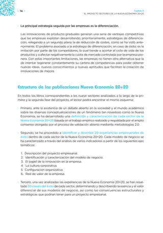 | 16 |                                                                                  Capítulo 0
                                                 EL PROYECTO SECTORES DE LA NUEVA ECONOMÍA 20+20




· La principal estrategia seguida por las empresas es la diferenciación.

  Las innovaciones de producto graduales generan una serie de ventajas competitivas
  que las empresas explotan desarrollando, prioritariamente, estrategias de diferencia-
  ción, relegando a un segundo plano la de reducción de costes, como se ha visto ante-
  riormente. El problema asociado a la estrategia de diferenciación, en caso de éxito, es la
  imitación por parte de los competidores, lo cual tiende a acortar el ciclo de vida de los
  productos y a afectar negativamente la cuota de mercado controlada por la empresa pio-
  nera. Con estas importantes limitaciones, las empresas no tienen otra alternativa que la
  de intentar regenerar constantemente su cartera de competencias para poder obtener
  nuevas ideas, nuevos conocimientos y nuevas aptitudes que faciliten la creación de
  innovaciones de mejora.




Estructura de las publicaciones Nueva Economía 20+20
En todos los libros correspondientes a los nueve sectores analizados a lo largo de la pri-
mera y la segunda fase del proyecto, el lector podrá encontrar el mismo esquema:

· Primero, ante la existencia de un debate abierto en la sociedad y el mundo académico
  sobre las diversas conceptualizaciones de un fenómeno tan novedoso como la Nueva
  Economía, se ha desarrollado una definición y caracterización de cada sector de la
  Nueva Economía 20+20 basada en el trabajo empírico realizado y respaldada por el amplio
  consenso otorgado por el proceso de validación abierto mediante metodologías 2.0.

· Segundo, se ha procedido a identificar y describir 20 experiencias empresariales de
  éxito dentro de cada sector de la Nueva Economía 20+20. Cada modelo de negocio se
  ha caracterizado a través del análisis de varios indicadores a partir de los siguientes ejes
  temáticos:

  1.   Descripción del proyecto empresarial.
  2.   Identificación y caracterización del modelo de negocio.
  3.   El papel de la innovación en la empresa.
  4.   La cultura corporativa.
  5    Configuración organizativa.
  6.   Red de valor de la empresa.

· Tercero, una vez analizadas las experiencias de la Nueva Economía 20+20, se han resal-
  tado 20 claves del éxito de cada sector, determinando y describiendo la esencia y el valor
  diferencial de sus modelos de negocio, así como las consecuencias estructurales y
  estratégicas que podrían tener para un proyecto empresarial.
 