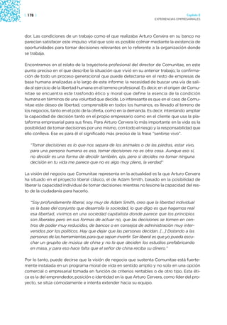 | 178 |                                                                                 Capítulo 2
                                                                      EXPERIENCIAS EMPRESARIALES




dor. Las condiciones de un trabajo como el que realizaba Arturo Cervera en su banco no
parecían satisfacer este impulso vital que solo es posible colmar mediante la existencia de
oportunidades para tomar decisiones relevantes en lo referente a la organización donde
se trabaja.

Encontramos en el relato de la trayectoria profesional del director de Comunitae, en este
punto preciso en el que describe la situación que vivió en su anterior trabajo, la confirma-
ción de todo un proceso generacional que puede detectarse en el resto de empresas de
base humana analizadas a lo largo de este informe: la necesidad de buscar una vía de sali-
da al ejercicio de la libertad humana en el terreno profesional. Es decir, en el origen de Comu-
nitae se encuentra este trasfondo ético y moral que define la esencia de la condición
humana en términos de una voluntad que decide. Lo interesante es que en el caso de Comu-
nitae este deseo de libertad, comprensible en todos los humanos, es llevado al terreno de
los negocios, tanto en el polo de la oferta, como en la demanda. Es decir, intentando ampliar
la capacidad de decisión tanto en el propio empresario como en el cliente que usa la pla-
taforma empresarial para sus fines. Para Arturo Cervera lo más importante en la vida es la
posibilidad de tomar decisiones por uno mismo, con todo el riesgo y la responsabilidad que
ello conlleva. Ese es para él el significado más preciso de la frase “sentirse vivo”.

   “Tomar decisiones es lo que nos separa de los animales o de las piedras, estar vivo,
   para una persona humana es eso, tomar decisiones no es otra cosa. Aunque eso sí,
   no decidir es una forma de decidir también, ojo, pero si decides no tomar ninguna
   decisión en tu vida me parece que no es algo muy pleno, la verdad”

La visión del negocio que Comunitae representa en la actualidad es la que Arturo Cervera
ha situado en el proyecto liberal clásico, el de Adam Smith, basado en la posibilidad de
liberar la capacidad individual de tomar decisiones mientras no lesione la capacidad del res-
to de la ciudadanía para hacerlo.

   “Soy profundamente liberal, soy muy de Adam Smith, creo que la libertad individual
   es la base del conjunto que desarrolla la sociedad, lo que digo es que hagamos real
   esa libertad, vivimos en una sociedad capitalista donde parece que los principios
   son liberales pero en sus formas de actuar no, que las decisiones se tomen en cen-
   tros de poder muy reducidos, de bancos o en consejos de administración muy inter-
   venidos por los políticos. Hay que dejar que las personas decidan. […] Dotando a las
   personas de las herramientas para que sepan invertir. Ser liberal es que yo pueda escu-
   char un grupito de música de china y no lo que deciden los estudios prefabricando
   en masa, y para eso hace falta que el señor de china reciba su dinero.”

Por lo tanto, puede decirse que la visión de negocio que sustenta Comunitae está fuerte-
mente instalada en un programa moral de vida en sentido amplio y no solo en una opción
comercial o empresarial tomada en función de criterios rentables o de otro tipo. Esta éti-
ca es la del emprendedor, posición o identidad en la que Arturo Cervera, como líder del pro-
yecto, se sitúa cómodamente e intenta extender hacia su equipo.
 