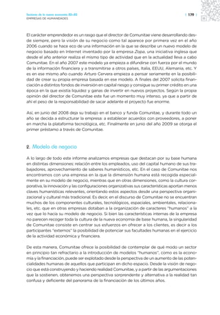Sectores de la nueva economía 20+20                                                   | 179 |
EMPRESAS DE HUMANIDADES




El carácter emprendedor es un rasgo que el director de Comunitae viene desarrollando des-
de siempre, pero la visión de su negocio como tal aparece por primera vez en el año
2006 cuando se hace eco de una información en la que se describe un nuevo modelo de
negocio basado en Internet inventado por la empresa Zopa, una iniciativa inglesa que
desde el año anterior realiza el mismo tipo de actividad que en la actualidad lleva a cabo
Comunitae. En el año 2007 este modelo ya empieza a difundirse con fuerza por el mundo
de la información financiera y a transmitirse a otros países, Italia, EEUU, Alemania, etc. Y
es en ese mismo año cuando Arturo Cervera empieza a pensar seriamente en la posibili-
dad de crear su propia empresa basada en ese modelo. A finales del 2007 solicita finan-
ciación a distintos fondos de inversión en capital riesgo y consigue su primer crédito en una
época en la que existía liquidez y ganas de invertir en nuevos proyectos. Según la propia
opinión del director de Comunitae este fue un momento muy intenso, ya que a partir de
ahí el peso de la responsabilidad de sacar adelante el proyecto fue enorme.

Así, en junio del 2008 deja su trabajo en el banco y funda Comunitae, y durante todo un
año se decida a estructurar la empresa: a establecer acuerdos con proveedores, a poner
en marcha la plataforma tecnológica, etc. Finalmente en junio del año 2009 se otorga el
primer préstamo a través de Comunitae.



2. Modelo de negocio

A lo largo de todo este informe analizamos empresas que destacan por su base humana
en distintas dimensiones: relación entre los empleados, uso del capital humano de sus tra-
bajadores, aprovechamiento de saberes humanísticos, etc. En el caso de Comunitae nos
encontramos con una empresa en la que la dimensión humana está recogida especial-
mente en su modelo de negocio, mientras que en otras dimensiones, como la cultura cor-
porativa, la innovación y las configuraciones organizativas sus características aportan menos
claves humanísticas relevantes, orientando estos aspectos desde una perspectiva organi-
zacional y cultural más tradicional. Es decir, en el discurso de Comunitae no se encuentran
muchos de los componentes culturales, tecnológicos, espaciales, ambientales, relaciona-
les, etc. que en otras empresas dotaban a la organización de caracteres “humanos” a la
vez que lo hacía su modelo de negocio. Si bien las características internas de la empresa
no parecen recoger toda la cultura de la nueva economía de base humana, la singularidad
de Comunitae consiste en centrar sus esfuerzos en ofrecer a los clientes, es decir a los
participantes “externos” la posibilidad de potenciar sus facultades humanas en el ejercicio
de la actividad económica y financiera.

De esta manera, Comunitae ofrece la posibilidad de contemplar de qué modo un sector
en principio tan refractario a la introducción de modelos “humanos”, como es la econo-
mía y la financiación, puede ser explotado desde la perspectiva de un aumento de las poten-
cialidades humanas de aquellos que participan en dicho espacio. Desde la visión de nego-
cio que está construyendo y haciendo realidad Comunitae, y a partir de las argumentaciones
que la sostienen, obtenemos una perspectiva sorprendente y alternativa a la realidad tan
confusa y deficiente del panorama de la financiación de los últimos años.
 