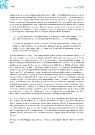 | 180 |                                                                                 Capítulo 2
                                                                      EXPERIENCIAS EMPRESARIALES




¿Qué vende o produce exactamente Comunitae? ¿Ofrece créditos? ¿Funciona como un
banco virtual en miniatura? No. La oferta de Comunitae es un espacio virtual de transac-
ción económica donde intervienen particulares. Es decir, y aunque el equipo de Comuni-
tae no lo haya definido explícitamente de este modo, la oferta es un mercado libre a peque-
ña escala. Mediante la creación de un espacio de encuentro virtual en Internet con sus reglas
y condiciones, donde la oferta y la demanda pueden ajustarse conforme a sus intereses,
Comunitae está produciendo un mercado económico. Y así se nos confirma si atendemos
a las definiciones existentes sobre el concepto de mercado en economía:

   “Sitio público destinado permanentemente, o en días señalados, para vender, com-
   prar o permutar bienes o servicios”. (Diccionario de la Real Academia Española)

   “Institución u organización social a través de la cual los ofertantes (productores y ven-
   dedores) y demandantes (consumidores o compradores) de un determinado bien o
   servicio, entran en estrecha relación comercial a fin de realizar abundantes transac-
   ciones comerciales” (Wikipedia)

El mercado que ha creado Comunitae está restringido, al menos hasta el momento, a un
tipo de producto o servicio: el crédito personal. El crédito personal implica, eso sí, múlti-
ples objetos del crédito, desde un viaje o la compra de un coche, hasta la inversión en un
pequeño proyecto empresarial. Hasta el momento este tipo de servicio sólo lo ofertaban
los bancos, las cajas de ahorro o las entidades de crédito directo (Cofidis, Cetelem, etc.)
En cualquier caso, las relaciones entre los prestamistas y los prestatarios se encontraban
mediadas, ya que, principalmente los bancos, usan el dinero de los depósitos que particu-
lares les confían, utilizando los criterios que la de dirección considera oportunos para la con-
cesión de los mismos. Es decir, en el mercado tradicional los bancos o entidades financie-
ras concentran la decisión sobre en qué proyectos invertir aprovechando la pasividad de
los clientes que han depositado en dicha entidad su dinero. La relación entre aquel que
posee el dinero (el cliente del banco) y quien lo recibe (el prestatario) está mediada por la
entidad, que decide a quien concederlo e impone una serie de condiciones (costes, inte-
reses, tiempos, etc.). Siguiendo el ejemplo del mercado discográfico, Comunitae viene a
desintermediar dicha relación al permitir que el verdadero propietario del dinero lo pueda
invertir en la concesión del crédito que él crea oportuno y en unas condiciones más flexi-
bles, abierta en ocasiones a ciertas negociaciones con el propio prestatario.

Es decir, la fórmula de Comunitae pasa por reducir la cadena de valor de los productos
financieros, desinflamando así el régimen de costes que implica y permitiendo que la
oferta y la demanda se acerquen, tomen contacto directo y afinen y precisen sus decisio-
nes. Vemos entonces cómo tras esta iniciativa comercial existe un substrato ético o políti-
co en la medida en que una de las principales consecuencias afecta al reparto del poder
de decisión y de beneficio económico sobre las transacciones. Comunitae supone así la des-
centralización y, por lo tanto, una redistribución de los ingresos por concesión de los prés-
tamos.

De esta manera el negocio de Comunitae implica la participación de dos actores fundamen-
tales:
 