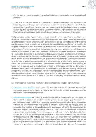 Sectores de la nueva economía 20+20                                                     | 181 |
EMPRESAS DE HUMANIDADES




• Por un lado la propia empresa, que realiza las tareas correspondientes a la gestión del
  proceso.

• Y por otro lo que ellos llaman la “comunidad”. La comunidad la forman dos actores, la
  bolsa de prestamistas que se inscriben para invertir en los proyectos y los prestatarios
  que solicitan los créditos. De este concepto es de donde deriva el nombre de la empre-
  sa, que aglutina la palabra comunidad y la terminación TAE, que se refiere a la Tasa Anual
  Equivalente, conocida por todos aquellos que realizan transacciones financieras.

Y el proceso se realiza siguiendo una serie de fases. En primer lugar la oferta y la deman-
da entran por separado en la plataforma digital web de Comunitae. La empresa se encar-
ga entonces de realizar una evaluación de los riesgos de los proyectos que entran como
prestatarios, es decir se realiza un análisis de la capacidad de devolución del crédito de
las personas que solicitan la financiación. Este análisis es similar al que se realiza en cual-
quier entidad financiera, a partir de datos socio demográficos y económicos. Si la persona
supera dicho examen su propuesta se publica en la web, y a partir de ahí entra en contac-
to con la bolsa de inversores que se ha inscrito previamente y que desde ese momento pue-
de recoger información de este caso. Desde ese momento serán los dos actores, dentro
de un mismo espacio de intercambio, los que interactúan, pudiendo comunicarse median-
te un foro en el que el inversor sondea si la iniciativa es de su interés y le resulta segura o
fiable. Una vez realizado el préstamo, Comunitae se encarga de gestionar todo el resto de
fases, y en el caso de que se produzca un impago se encarga de tramitar las denuncias y
de revender el crédito si fuera posible, acompañando en todo momento y desde una
perspectiva técnica a los implicados. Por todo este proceso de acompañamiento y ges-
tión Comunitae cobra a cada miembro entre un 1% (prestamista) y un 1-3% (prestatario)
de la transacción., precio que se adecua a los que existen hoy en el mercado de la finan-
ciación.

Las implicaciones en sentido “humano” de este modelo de negocio son múltiples:

• Liberación de la decisión: como ya se ha subrayado, implica una situación de mercado
  verdaderamente libre, evitando la intermediación de instituciones que concentran las
  decisiones con intereses específicos.

• Decisión comunitaria: en cuanto a la operatividad de todo el proceso, los miembros de
  Comunitae han destacado constantemente que uno de los rasgos que definen su for-
  ma de trabajo es el “doble filtro” al que se somete la concesión del crédito. Un primer
  filtro es de carácter técnico y lo realiza la empresa evaluando los riesgos, pero un
  segundo filtro es el de la demanda agregada que supone el hecho de que decenas de
  personas tengan que estar seguras de invertir en cada caso. En este sentido la decisión
  agregada, se apunta desde Comunitae, supone un refuerzo racional de la toma de deci-
  siones, en la que los motivos de seguridad se potencian al máximo. Las decisiones
  tomadas mediante este método, que implica que para llegar a ofrecer un crédito tienen
  que estar de acuerdo como mínimo sesenta personas racionaliza las inversiones, ya
  que a mayor número de personas que quieran participar más difícil será que se produz-
  can errores y malas inversiones por intereses desviados u otro tipo de factores que
 