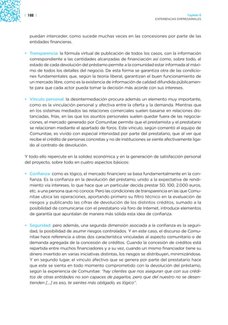 | 182 |                                                                                Capítulo 2
                                                                     EXPERIENCIAS EMPRESARIALES




  puedan interceder, como sucede muchas veces en las concesiones por parte de las
  entidades financieras.

• Transparencia: la fórmula virtual de publicación de todos los casos, con la información
  correspondiente a las cantidades alcanzadas de financiación así como, sobre todo, al
  estado de cada devolución del préstamo permite a la comunidad estar informada al máxi-
  mo de todos los detalles del negocio. De esta forma se garantiza otra de las condicio-
  nes fundamentales que, según la teoría liberal, garantizan el buen funcionamiento de
  un mercado libre, como es la existencia de información de calidad difundida públicamen-
  te para que cada actor pueda tomar la decisión más acorde con sus intereses.

• Vínculo personal: la desintermediación procura además un elemento muy importante,
  como es la vinculación personal y afectiva entre la oferta y la demanda. Mientras que
  en los sistemas mediados las relaciones comerciales suelen basarse en relaciones dis-
  tanciadas, frías, en las que los asuntos personales suelen quedar fuera de las negocia-
  ciones, el mercado generado por Comunitae permite que el prestamista y el prestatario
  se relacionen mediante el apartado de foros. Este vínculo, según comentó el equipo de
  Comunitae, es vivido con especial intensidad por parte del prestatario, que al ver que
  recibe el crédito de personas concretas y no de instituciones se siente afectivamente liga-
  do al contrato de devolución.

Y todo ello repercute en la solidez económica y en la generación de satisfacción personal
del proyecto, sobre todo en cuatro aspectos básicos:

• Confianza: como es lógico, el mercado financiero se basa fundamentalmente en la con-
  fianza. Es la confianza en la devolución del préstamo, unido a la expectativa de rendi-
  miento vía intereses, lo que hace que un particular decida prestar 50, 100, 2.000 euros,
  etc. a una persona que no conoce. Pero las condiciones de transparencia en las que Comu-
  nitae ubica las operaciones, aportando primero su filtro técnico en la evaluación de
  riesgos y publicando las cifras de devolución de los distintos créditos, sumado a la
  posibilidad de comunicarse con el prestatario vía foro de Internet, introduce elementos
  de garantía que apuntalan de manera más sólida esta idea de confianza.

• Seguridad: pero además, una segunda dimensión asociada a la confianza es la seguri-
  dad, la posibilidad de asumir riesgos controlados. Y en este caso, el discurso de Comu-
  nitae hace referencia a otras dos característica vinculadas al aspecto comunitario o de
  demanda agregada de la concesión de créditos. Cuando la concesión de créditos está
  repartida entre muchos financiadores y a su vez, cuando un mismo financiador tiene su
  dinero invertido en varias iniciativas distintas, los riesgos se distribuyen, minimizándose.
  Y en segundo lugar, el vínculo afectivo que se genera por parte del prestatario hace
  que este se sienta en todo momento comprometido con la devolución del préstamo,
  según la experiencia de Comunitae: “hay clientes que nos aseguran que con sus crédi-
  tos de otras entidades no son capaces de pagarlos, pero que del nuestro no se desen-
  tienden […] es eso, te sientes más obligado, es lógico”.
 