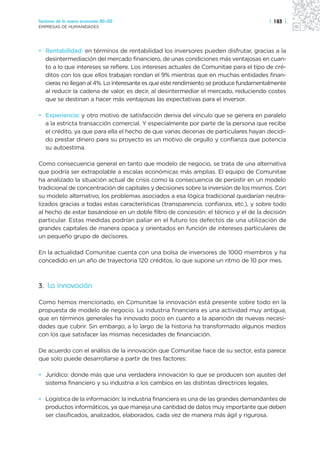 Sectores de la nueva economía 20+20                                                  | 183 |
EMPRESAS DE HUMANIDADES




• Rentabilidad: en términos de rentabilidad los inversores pueden disfrutar, gracias a la
  desintermediación del mercado financiero, de unas condiciones más ventajosas en cuan-
  to a lo que intereses se refiere. Los intereses actuales de Comunitae para el tipo de cré-
  ditos con los que ellos trabajan rondan el 9% mientras que en muchas entidades finan-
  cieras no llegan al 4%. Lo interesante es que este rendimiento se produce fundamentalmente
  al reducir la cadena de valor, es decir, al desintermediar el mercado, reduciendo costes
  que se destinan a hacer más ventajosas las expectativas para el inversor.

• Experiencia: y otro motivo de satisfacción deriva del vínculo que se genera en paralelo
  a la estricta transacción comercial. Y especialmente por parte de la persona que recibe
  el crédito, ya que para ella el hecho de que varias decenas de particulares hayan decidi-
  do prestar dinero para su proyecto es un motivo de orgullo y confianza que potencia
  su autoestima.

Como consecuencia general en tanto que modelo de negocio, se trata de una alternativa
que podría ser extrapolable a escalas económicas más amplias. El equipo de Comunitae
ha analizado la situación actual de crisis como la consecuencia de persistir en un modelo
tradicional de concentración de capitales y decisiones sobre la inversión de los mismos. Con
su modelo alternativo, los problemas asociados a esa lógica tradicional quedarían neutra-
lizados gracias a todas estas características (transparencia, confianza, etc.), y sobre todo
al hecho de estar basándose en un doble filtro de concesión: el técnico y el de la decisión
particular. Estas medidas podrían paliar en el futuro los defectos de una utilización de
grandes capitales de manera opaca y orientados en función de intereses particulares de
un pequeño grupo de decisores.

En la actualidad Comunitae cuenta con una bolsa de inversores de 1000 miembros y ha
concedido en un año de trayectoria 120 créditos, lo que supone un ritmo de 10 por mes.



3. La innovación

Como hemos mencionado, en Comunitae la innovación está presente sobre todo en la
propuesta de modelo de negocio. La industria financiera es una actividad muy antigua,
que en términos generales ha innovado poco en cuanto a la aparición de nuevas necesi-
dades que cubrir. Sin embargo, a lo largo de la historia ha transformado algunos medios
con los que satisfacer las mismas necesidades de financiación.

De acuerdo con el análisis de la innovación que Comunitae hace de su sector, esta parece
que solo puede desarrollarse a partir de tres factores:

• Jurídico: donde más que una verdadera innovación lo que se producen son ajustes del
  sistema financiero y su industria a los cambios en las distintas directrices legales.

• Logística de la información: la industria financiera es una de las grandes demandantes de
  productos informáticos, ya que maneja una cantidad de datos muy importante que deben
  ser clasificados, analizados, elaborados, cada vez de manera más ágil y rigurosa.
 